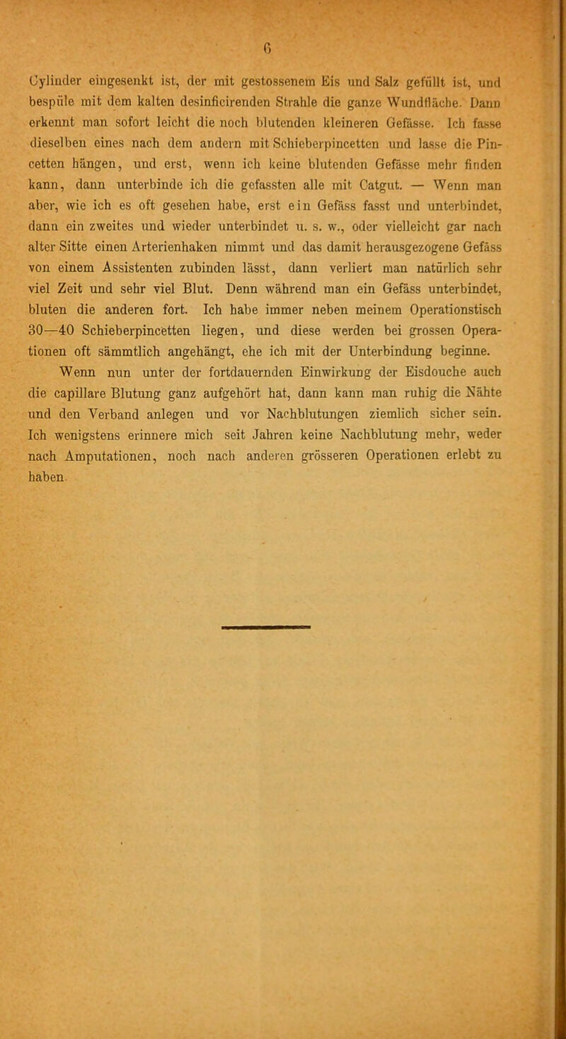 Cyliuder eingesenkt ist, der mit gestossenem Eis und Salz gefüllt ist, und bespüle mit dem kalten desinficirenden Strahle die ganze Wundfläche. Dann erkennt man sofort leicht die noch blutenden kleineren Gefässe. Ich fasse dieselben eines nach dem andern mit Schieberpincetten und lasse die Pin- cetten hängen, und erst, wenn ich keine blutenden Gefässe mehr finden kann, dann unterbinde ich die gefassten alle mit Catgut. — Wenn man aber, wie ich es oft gesehen habe, erst ein Gefäss fasst und unterbindet, dann ein zweites und wieder unterbindet u. s. w., oder vielleicht gar nach alter Sitte einen Arterienhaken nimmt und das damit herausgezogene Gefäss von einem Assistenten zubinden lässt, dann verliert man natürlich sehr viel Zeit und sehr viel Blut. Denn während man ein Gefäss unterbindet, bluten die anderen fort. Ich habe immer neben meinem Operationstisch 30—40 Schieberpincetten liegen, und diese werden bei grossen Opera- tionen oft sämmtlich angehängt, ehe ich mit der Unterbindung beginne. Wenn nun unter der fortdauernden Einwirkung der Eisdouche auch die capillare Blutung ganz aufgehört hat, dann kann man ruhig die Nähte und den Verband anlegen und vor Nachblutungen ziemlich sicher sein. Ich wenigstens erinnere mich seit Jahren keine Nachblutung mehr, weder nach Amputationen, noch nach anderen grösseren Operationen erlebt zu haben.