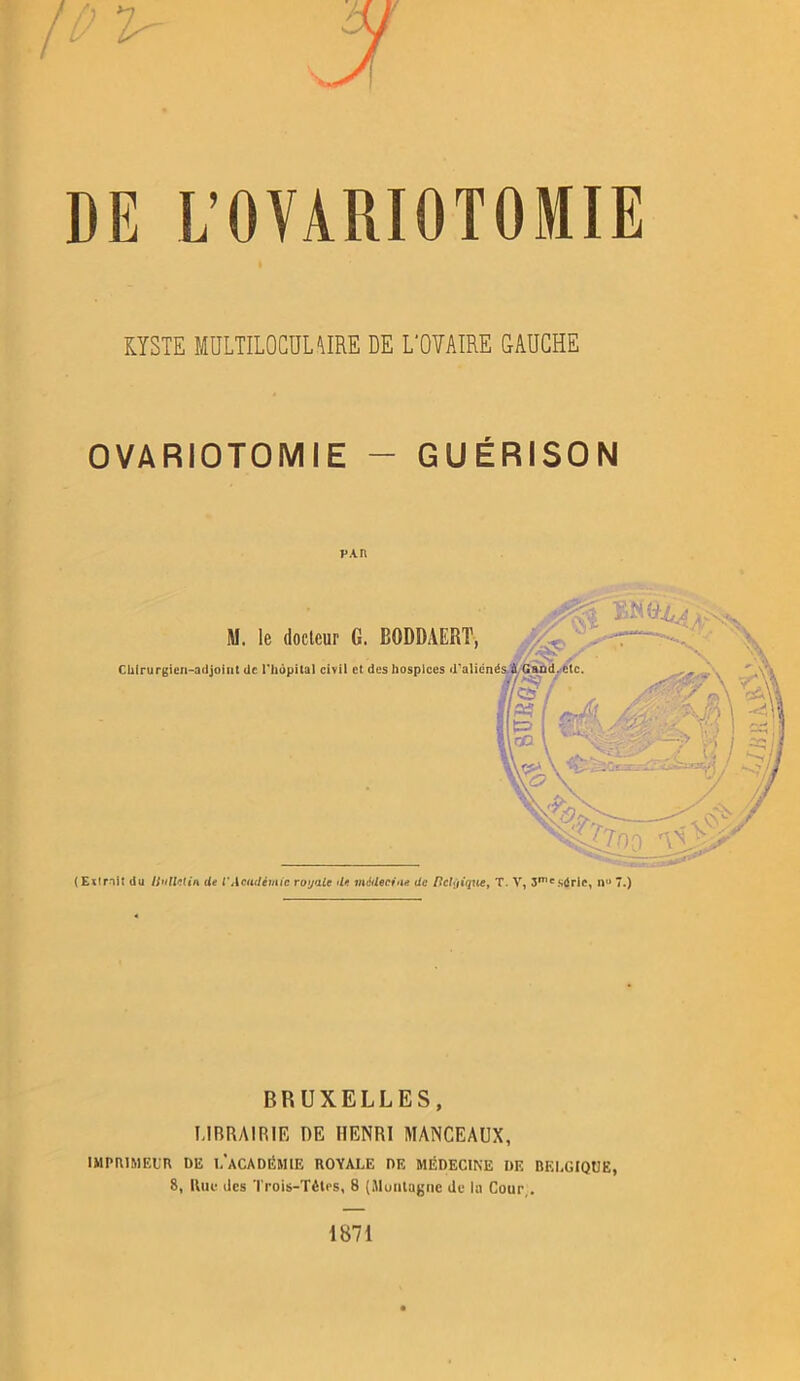 DE L’OVARIOTOMIE KYSTE MULTILOCULAIRE DE L'OÎAIRE GAUCHE OVARIOTOMIE - GUÉRISON p An (Extrait du Uullelin de l’Académie royale de médecin* de fîct<jique, T. V, 3meS0ric, n° 7.) BRUXELLES, LIBRAIRIE DE HENRI MANCEAUX, IMPRIMEUR DE 1,’aCADÉMIE ROYALE DE MÉDECINE DE BELGIQUE, 8, Rue des Trois-Tètes, 8 (Muntagne de la Cour . 1871