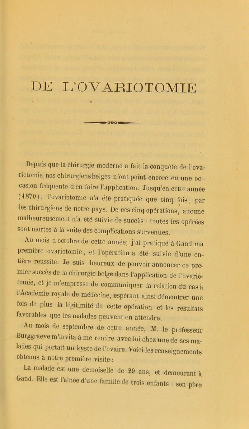 Depuis que la chirurgie moderne a fait la conquête de l’ova- riotomie, nos chirurgiens belges n’ont point encore eu une oc- casion fréquente d’en faire l’application. Jusqu’en cette année (18/0), l’ovariotomie n’a été pratiquée que cinq fois, par les chirurgiens de notre pays. De ces cinq opérations, aucune malheureusement n’a été suivie-de succès : toutes les opérées sont mortes à la suite des complications survenues. Au mois d’octobre de cette année, j’ai pratiqué à Gand ma première ovariotomie, et l’opération a été suivie d’une en- tière réussite. Je suis heureux de pouvoir annoncer ce pre- mier succès de la chirurgie belge dans l’application de l’ovario- tomie, et je m’empresse de communiquer la relation du casa 1 Academie royale de médecine, espérant ainsi démontrer une fois de plus la légitimité de cette opération et les résultats favorables que les malades peuvent en attendre. Au mois de septembre de cette année, M. le professeur Burggraeve m’invita à me rendre avec lui chez une de ses ma- lades qui portait un kyste de l’ovaire. Voici les renseignements obtenus à notre première visite : La malade est une demoiselle de 29 ans, et demeurant à Gand. Elle est l’aînée d’une famille de trois enfants : son père