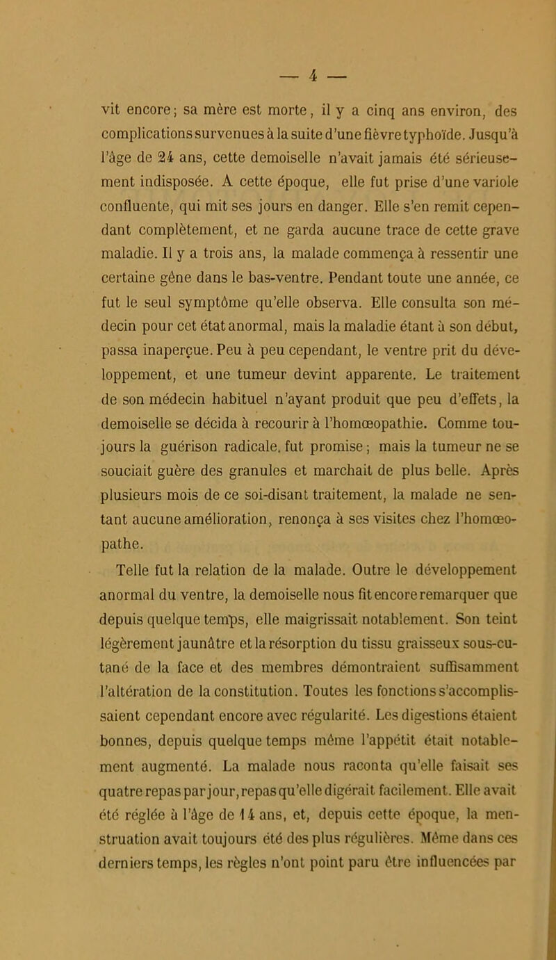 complications survenues à la suite d’une fièvre typhoïde. Jusqu’à l’âge de 24 ans, cette demoiselle n’avait jamais été sérieuse- ment indisposée. À cette époque, elle fut prise d’une variole confluente, qui mit ses jours en danger. Elle s’en remit cepen- dant complètement, et ne garda aucune trace de cette grave maladie. Il y a trois ans, la malade commença à ressentir une certaine gène dans le bas-ventre. Pendant toute une année, ce fut le seul symptôme qu’elle observa. Elle consulta son mé- decin pour cet état anormal, mais la maladie étant à son début, passa inaperçue. Peu à peu cependant, le ventre prit du déve- loppement, et une tumeur devint apparente. Le traitement de son médecin habituel n’ayant produit que peu d’effets, la demoiselle se décida à recourir à l’homœopathie. Comme tou- jours la guérison radicale, fut promise ; mais la tumeur ne se souciait guère des granules et marchait de plus belle. Après plusieurs mois de ce soi-disant traitement, la malade ne sen- tant aucune amélioration, renonça à ses visites chez l’homœo- pathe. Telle fut la relation de la malade. Outre le développement anormal du ventre, la demoiselle nous fit encore remarquer que depuis quelque temps, elle maigrissait notablement. Son teint légèrement jaunâtre et la résorption du tissu graisseux sous-cu- tané de la face et des membres démontraient suffisamment l’altération de la constitution. Toutes les fonctions s’accomplis- saient cependant encore avec régularité. Les digestions étaient bonnes, depuis quelque temps même l’appétit était notable- ment augmenté. La malade nous raconta qu’elle faisait ses quatre repas par jour, repas qu’elle digérait facilement. Elle avait été réglée à l’âge de 14 ans, et, depuis cette époque, la men- struation avait toujours été des plus régulières. Même dans ces derniers temps, les règles n’ont point paru être influencées par