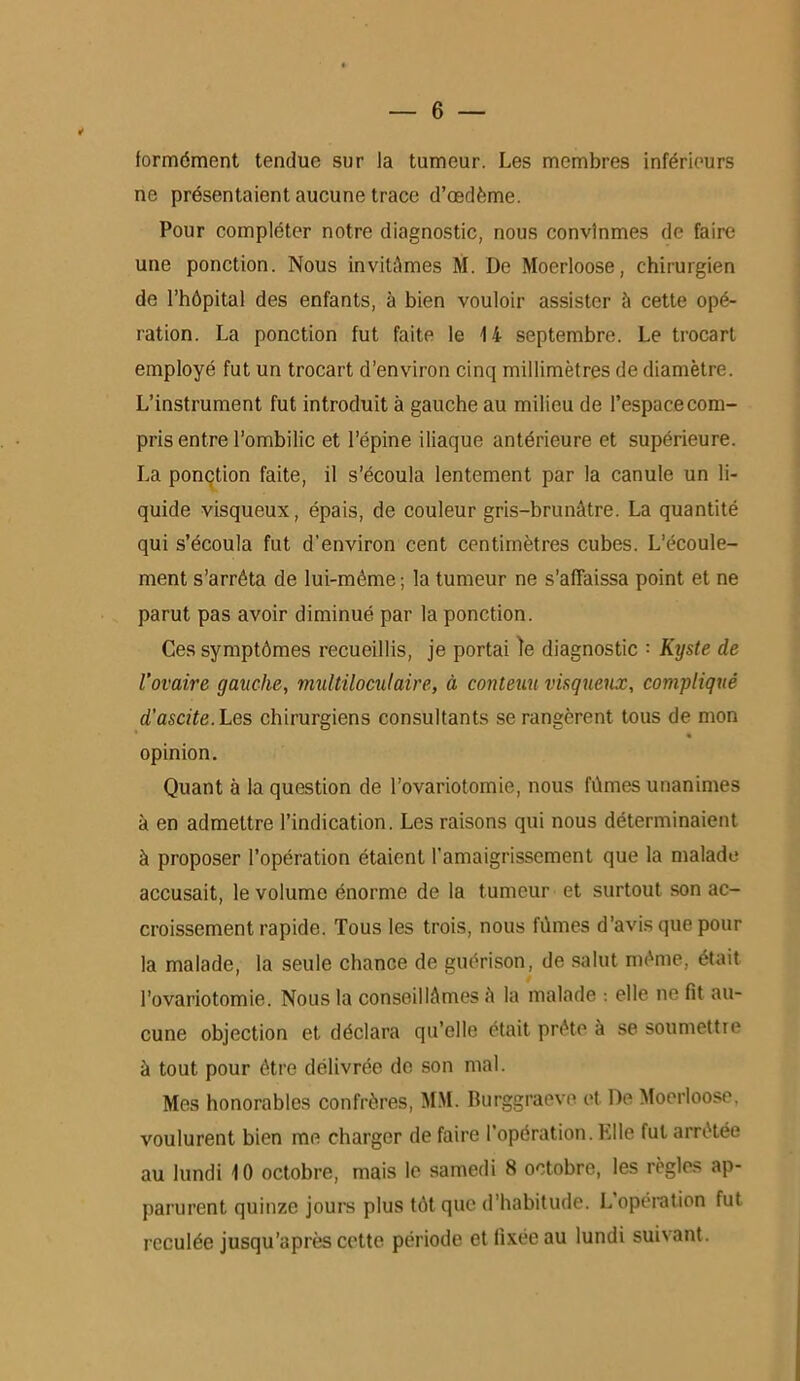 formément tendue sur la tumeur. Les membres inférieurs ne présentaient aucune trace d’œdème. Pour compléter notre diagnostic, nous convînmes de faire une ponction. Nous invitAmes M. De Moerloose, chirurgien de l’hôpital des enfants, à bien vouloir assister à cette opé- ration. La ponction fut faite le 1 i septembre. Le trocart employé fut un trocart d’environ cinq millimètres de diamètre. L’instrument fut introduit à gauche au milieu de l’espace com- pris entre l’ombilic et l’épine iliaque antérieure et supérieure. La ponction faite, il s’écoula lentement par la canule un li- quide visqueux, épais, de couleur gris-brunâtre. La quantité qui s’écoula fut d’environ cent centimètres cubes. L’écoule- ment s’arrêta de lui-même ; la tumeur ne s’affaissa point et ne parut pas avoir diminué par la ponction. Ces symptômes recueillis, je portai le diagnostic : Kyste de l'ovaire gauche, multiloculaire, à contenu visqueux, compliqué d'ascite. Les chirurgiens consultants se rangèrent tous de mon opinion. Quant à la question de l’ovariotomie, nous fûmes unanimes à en admettre l’indication. Les raisons qui nous déterminaient à proposer l’opération étaient l'amaigrissement que la malade accusait, le volume énorme de la tumeur et surtout son ac- croissement rapide. Tous les trois, nous fûmes d’avis que pour la malade, la seule chance de guérison, de salut même, était l’ovariotomie. Nous la conseillâmes â la malade : elle ne fit au- cune objection et déclara qu’elle était prête à se soumettre à tout pour être délivrée de son mal. Mes honorables confrères, MM. Burggraeve et De Moerloose. voulurent bien me charger de faire l’opération. Elle fut arrêtée au lundi 10 octobre, mais le samedi 8 octobre, les règles ap- parurent quinze jours plus tôt que d’habitude. L opération fut reculée jusqu’après cette période et fixée au lundi suivant.