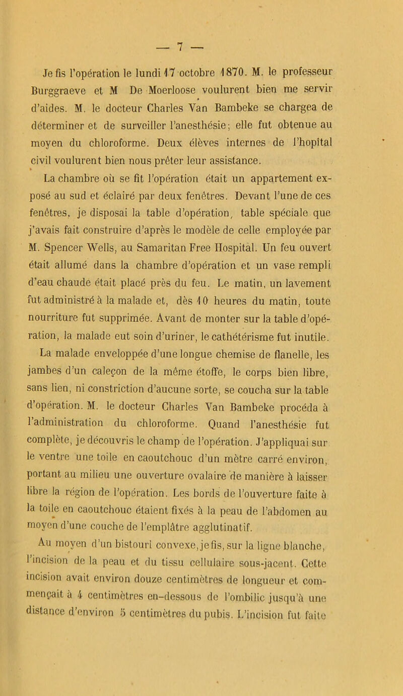 Je fis l’opération le lundi 17 octobre 1870. M. le professeur Burggraeve et M De Moerloose voulurent bien me servir d’aides. M. le docteur Charles Van Bambeke se chargea de déterminer et de surveiller l’anesthésie; elle fut obtenue au moyen du chloroforme. Deux élèves internes de l’hopîtal civil voulurent bien nous prêter leur assistance. » La chambre où se fit l’opération était un appartement ex- posé au sud et éclairé par deux fenêtres. Devant l’une de ces fenêtres, je disposai la table d’opération, table spéciale que j’avais fait construire d’après le modèle de celle employée par M. Spencer Wells, au Samaritan Free Hospital. Un feu ouvert était allumé dans la chambre d’opération et un vase rempli d’eau chaude était placé près du feu. Le matin, un lavement fut administré à la malade et, dès 10 heures du matin, toute nourriture fut supprimée. Avant de monter sur la table d’opé- ration, la malade eut soin d’uriner, le cathétérisme fut inutile. La malade enveloppée d’une longue chemise de flanelle, les jambes d’un caleçon de la même étoffe, le corps bien libre, sans lien, ni constriction d’aucune sorte, se coucha sur la table d’opération. M. le docteur Charles Yan Bambeke procéda à 1 administration du chloroforme. Quand l’anesthésie fut complète, je découvris le champ de l’opération. J’appliquai sur le ventre une toile en caoutchouc d’un mètre carré environ, portant au milieu une ouverture ovalaire de manière à laisser libre la région de l’opération. Les bords de l’ouverture faite à la toile en caoutchouc étaient fixés à la peau de l’abdomen au moyen d’une couche de l’emplâtre agglutinatif. Au moyen d’un bistouri convexe, je fis, sur la ligne blanche, 1 incision de la peau et du tissu cellulaire sous-jacent. Cette incision avait environ douze centimètres de longueur et com- mençait à 4 centimètres en-dessous de l’ombilic jusqu’à une distance d’environ 5 centimètres du pubis. L’incision fut faite