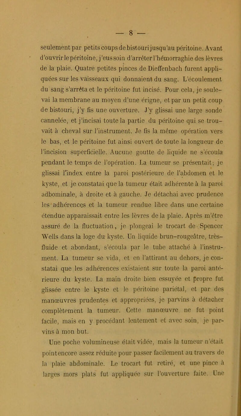 seulement par petits coups de bistouri jusqu’au péritoine. Avant d’ouvrir le péritoine, j’eus soin d’arrêter l'hémorraghie des lèvres » de la plaie. Quatre petites pinces de DietTenbach furent appli- quées sur les vaisseaux qui donnaient du sang. L’écoulement du sang s’arrêta et le péritoine fut incisé. Pour cela, je soule- vai la membrane au moyen d’une érigne, et par un petit coup de bistouri, j’y fis une ouverture. J’y glissai une large sonde cannelée, et j’incisai toute la partie du péritoine qui se trou- vait à cheval sur l’instrument. Je fis la même opération vers le bas, et le péritoine fut ainsi ouvert de toute la longueur de l’incision superficielle. Aucune goutte de liquide ne s’écoula pendant le temps de l’opération. La tumeur se présentait; je glissai l’index entre la paroi postérieure de l’abdomen et le kyste, et je constatai que la tumeur était adhérente à la paroi adbominale, à droite et à gauche. Je détachai avec prudence les adhérences et la tumeur rendue libre dans une certaine étendue apparaissait entre les lèvres de la plaie. Après m’être assuré de la fluctuation, je plongeai le trocart de Spencer Wells dans la loge du kyste. Un liquide brun-rougeâtre, très- fluide et abondant, s’écoula par le tube attaché à l’instru- ment. La tumeur se vida, et en l’attirant au dehors, je con- statai que les adhérences existaient sur toute la paroi anté- rieure du kyste. La main droite bien essuyée et propre fut glissée entre le kyste et le péritoine pariétal, et par des manœuvres prudentes et appropriées, je parvins à détacher complètement la tumeur. Cette manœuvre ne fut point facile, mais en y procédant lentement et avec soin, je par- vins à mon but. Une poche volumineuse était vidée, mais la tumeur n’était pointencorc assez réduite pour passer facilement au travers de la plaie abdominale. Le trocart fut retiré, et une pince â larges mors plats fut appliquée sur l’ouverture faite. Une