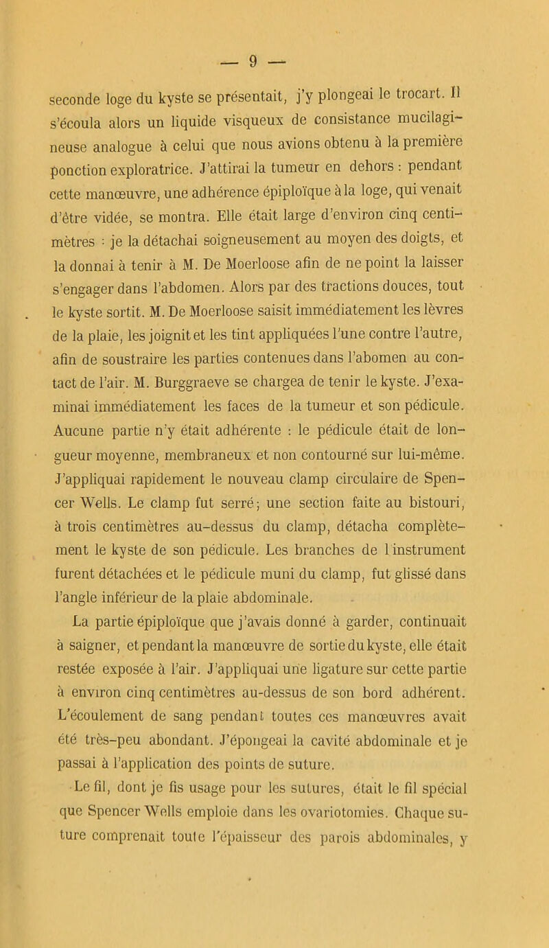 seconde loge du kyste se présentait, j’y plongeai le trocart. 11 s’écoula alors un liquide visqueux de consistance mucilagi— neuse analogue à celui que nous avions obtenu à lapremièie ponction exploratrice. J’attirai la tumeur en dehors: pendant cette manœuvre, une adhérence épiploïque à la loge, qui venait d’étre vidée, se montra. Elle était large d’environ cinq centi- mètres : je la détachai soigneusement au moyen des doigts, et la donnai à tenir à M. De Moerloose afin de ne point la laisser s’engager dans l’abdomen. Alors par des tractions douces, tout le kyste sortit. M. De Moerloose saisit immédiatement les lèvres de la plaie, les joignit et les tint appliquées l'une contre l’autre, afin de soustraire les parties contenues dans l’abomen au con- tact de l’air. M. Burggraeve se chargea de tenir le kyste. J’exa- minai immédiatement les faces de la tumeur et son pédicule. Aucune partie n’y était adhérente : le pédicule était de lon- gueur moyenne, membraneux et non contourné sur lui-même. J’appliquai rapidement le nouveau clamp circulaire de Spen- cer Wells. Le clamp fut serré; une section faite au bistouri, à trois centimètres au-dessus du clamp, détacha complète- ment le kyste de son pédicule. Les branches de 1 instrument furent détachées et le pédicule muni du clamp, fut glissé dans l’angle inférieur de la plaie abdominale. La partie épiploïque que j’avais donné à garder, continuait à saigner, et pendant la manœuvre de sortie du kyste, elle était restée exposée à l’air. J’appliquai une ligature sur cette partie à environ cinq centimètres au-dessus de son bord adhérent. L’écoulement de sang pendant toutes ces manœuvres avait été très-peu abondant. J’épongeai la cavité abdominale et je passai à l’application des points de suture. Le fil, dont je fis usage pour les sutures, était le fil spécial que Spencer Wells emploie dans les ovariotomies. Chaque su- ture comprenait toule l'épaisseur des parois abdominales, y