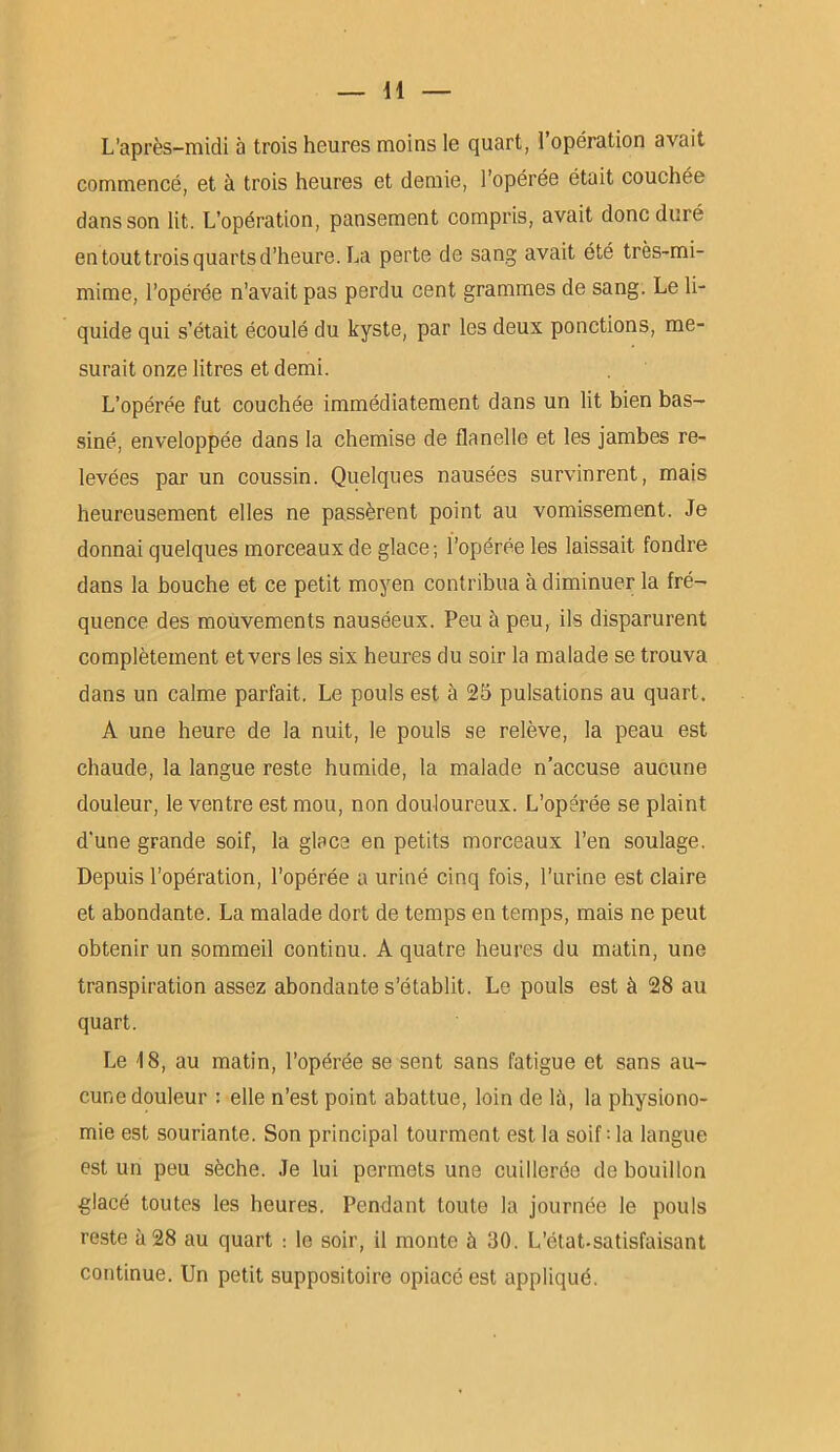 H L’après-midi à trois heures moins le quart, 1 opération avait commencé, et à trois heures et demie, l’opérée était couchée dans son lit. L’opération, pansement compris, avait donc duré en tout trois quarts d’heure. La perte de sang avait été très-mi- mime, l’opérée n’avait pas perdu cent grammes de sang. Le li- quide qui s’était écoulé du kyste, par les deux ponctions, me- surait onze litres et demi. L’opérée fut couchée immédiatement dans un lit bien bas- siné, enveloppée dans la chemise de flanelle et les jambes re- levées par un coussin. Quelques nausées survinrent, mais heureusement elles ne passèrent point au vomissement. Je donnai quelques morceaux de glace; l’opérée les laissait fondre dans la bouche et ce petit moyen contribua à diminuer la fré- quence des mouvements nauséeux. Peu à peu, ils disparurent complètement et vers les six heures du soir la malade se trouva dans un calme parfait. Le pouls est à 25 pulsations au quart. À une heure de la nuit, le pouls se relève, la peau est chaude, la langue reste humide, la malade n’accuse aucune douleur, le ventre est mou, non douloureux. L’opérée se plaint d'une grande soif, la glace en petits morceaux l’en soulage. Depuis l’opération, l’opérée a uriné cinq fois, l’urine est claire et abondante. La malade dort de temps en temps, mais ne peut obtenir un sommeil continu. A quatre heures du matin, une transpiration assez abondante s’établit. Le pouls est à 28 au quart. Le -18, au matin, l’opérée se sent sans fatigue et sans au- cune douleur : elle n’est point abattue, loin de là, la physiono- mie est souriante. Son principal tourment est la soif : la langue est un peu sèche. Je lui permets une cuillerée de bouillon glacé toutes les heures. Pendant toute la journée le pouls reste à 28 au quart : le soir, il monte à 30. L’état.satisfaisant continue. Un petit suppositoire opiacé est appliqué.