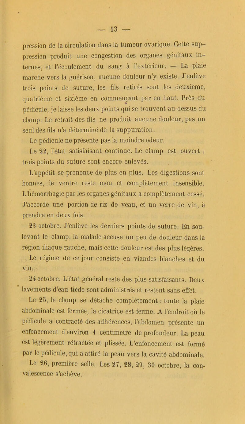 pression de la circulation dans la tumeur ovarique. Cette sup- pression produit une congestion des organes génitaux in- ternes, et l’écoulement du sang à l’extérieur. — La plaie marche vers la guérison, aucune douleur n’y existe. J’enlève trois points de suture, les fils retirés sont les deuxième, quatrième et sixième en commençant par en haut. Près du pédicule, je laisse les deux points qui se trouvent au-dessus du clamp. Le retrait des fils ne produit aucune douleur, pas un seul des fils n’a déterminé de la suppuration. Le pédicule ne présente pas la moindre odeur. Le 22, l’état satisfaisant continue. Le clamp est ouvert : trois points du suture sont encore enlevés. L’appétit se prononce de plus en plus. Les digestions sont bonnes, le ventre reste mou et complètement insensible. L’hémorrhagie par les organes génitaux a complètement cessé. J’accorde une portion de riz de veau, et un verre de vin, à prendre en deux fois. 23 octobre. J’enlève les derniers points de suture. En sou- levant le clamp, la malade accuse un peu de douleur dans la région iliaque gauche, mais cette douleur est des plus légères. Le régime de ce jour consiste en viandes blanches et du vin. 24 octobre. L’état général reste des plus satisfaisants. Deux lavements d’eau tiède sont administrés et restent sans effet. Le 25, le clamp se détache complètement : toute la plaie abdominale est fermée, la cicatrice est ferme. A l’endroit où le pédicule a contracté des adhérences, l’abdomen présente un enfoncement d’environ 1 centimètre de profondeur. La peau est légèrement rétractée et plissée. L’enfoncement est formé par le pédicule, qui a attiré la peau vers la cavité abdominale. Le 26, première selle. Les 27, 28, 29, 30 octobre, la con- valescence s’achève.