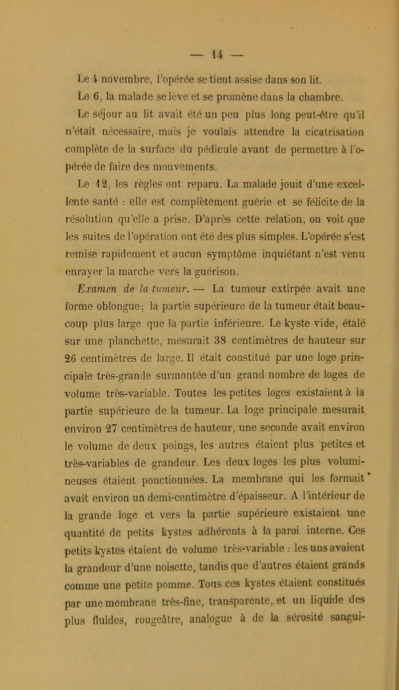 Le 4 novembre, l'opérée se tient assise dans son lit. Le 6, la malade se lève et se promène dans la chambre. Le séjour au lit avait été un peu plus long peut-être qu’il n’était nécessaire, mais je voulais attendre la cicatrisation complète de la surface du pédicule avant de permettre à l’o- pérée de faire des mouvements. Le 12, les règles ont reparu. La malade jouit d’une excel- lente santé : elle est complètement guérie et se félicite de la résolution qu’elle a prise. D’après cette relation, on voit que les suites de l'opération ont été des plus simples. L’opérée s’est remise rapidement et aucun symptôme inquiétant n’est venu enrayer la marche vers la guérison. Examen de la tumeur. — La tumeur extirpée avait une forme oblongue; la partie supérieure de la tumeur était beau- coup plus large que la partie inférieure. Le kyste vide, étalé sur une planchette, mesurait 38 centimètres de hauteur sur 26 centimètres de large. Il était constitué par une loge prin- cipale très-grande surmontée d’un grand nombre de loges de volume très-variable. Toutes les petites loges existaient à la partie supérieure de la tumeur. La loge principale mesurait environ 27 centimètres de hauteur, une seconde avait environ le volume de deux poings, les autres étaient plus petites et très-variables de grandeur. Les deux loges les plus volumi- neuses étaient ponctionnées. La membrane qui les formait avait environ un demi-centimètre d épaisseur. A l’intérieur de la grande loge et vers la partie supérieure existaient une quantité de petits kystes adhérents à la paroi interne. Ces petits kystes étaient de volume très-variable : les uns avaient la grandeur d’une noisette, tandis que d'autres étaient grands comme une petite pomme. Tous ces kystes étaient constitués par une membrane très-fine, transparente, et un liquide des plus fluides, rougeâtre, analogue à de la sérosité sangui-