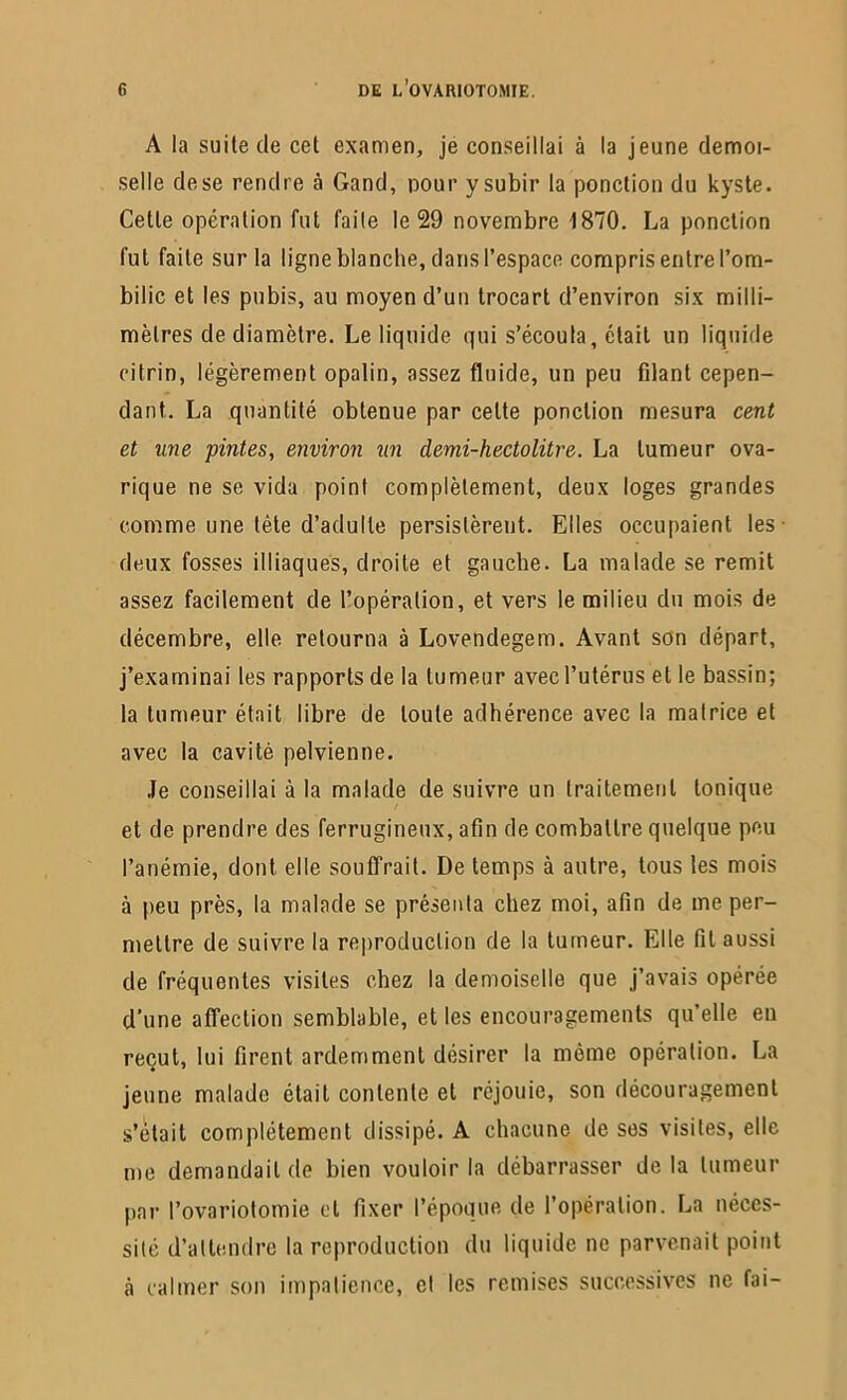 A la suite de cet examen, je conseillai à la jeune demoi- selle de se rendre à Gand, pour y subir la ponction du kyste. Cette opération fut faite le 29 novembre 1870. La ponction fut faite sur la ligne blanche, dans l’espace compris entre l’om- bilic et les pubis, au moyen d’un trocart d’environ six milli- mètres de diamètre. Le liquide qui s’écoula, était un liquide citrin, légèrement opalin, assez fluide, un peu filant cepen- dant. La quantité obtenue par cette ponction mesura cent et une pintes, environ lin demi-hectolitre. La tumeur ova- rique ne se vida point complètement, deux loges grandes comme une tète d’adulte persistèrent. Elles occupaient les deux fosses illiaques, droite et gauche. La malade se remit assez facilement de l’opération, et vers le milieu du mois de décembre, elle retourna à Lovendegem. Avant son départ, j’examinai les rapports de la tumeur avec l’utérus et le bassin; la tumeur était libre de toute adhérence avec la matrice et avec la cavité pelvienne. Je conseillai à la malade de suivre un traitement tonique et de prendre des ferrugineux, afin de combattre quelque peu l’anémie, dont elle souffrait. De temps à autre, tous les mois à peu près, la malade se présenta chez moi, afin de me per- mettre de suivre la reproduction de la tumeur. Elle fil aussi de fréquentes visites chez la demoiselle que j’avais opérée d’une affection semblable, et les encouragements qu’elle en reçut, lui firent ardemment désirer la môme opération. La jeune malade était contente et réjouie, son découragement s’ôtait complètement dissipé. A chacune de ses visites, elle me demandait de bien vouloir la débarrasser delà tumeur par l’ovariotomie et fixer l’époque de l’opération. La néces- sité d’attendre la reproduction du liquide ne parvenait point à calmer son impatience, et les remises successives ne fai-