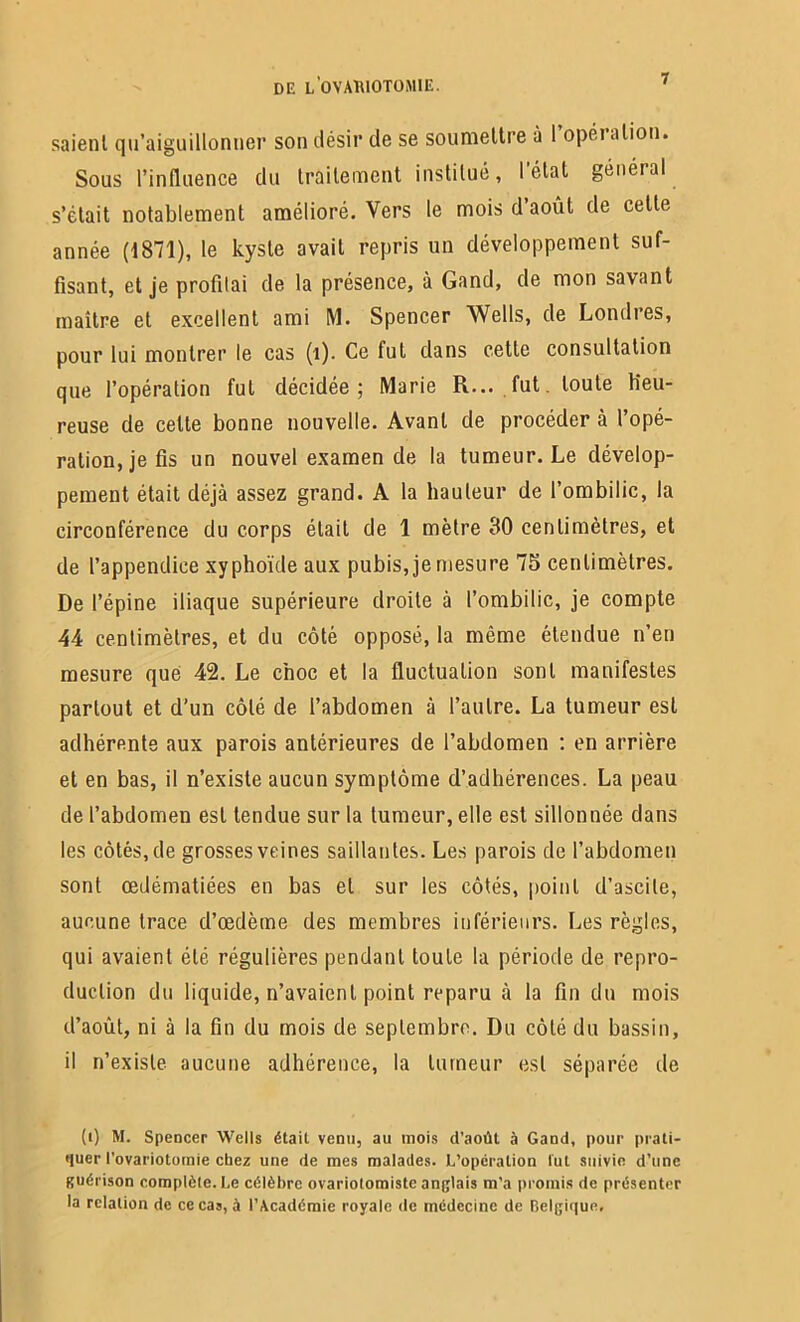 saient qu’aiguillonner son désir de se soumettre à l’opération. Sous l’influence du traitement institué, l’état général s’était notablement amélioré. Vers le mois d’août de celte année (1871), le kyste avait repris un développement suf- fisant, et je profilai de la présence, à Gand, de mon savant maître et excellent ami M. Spencer Wells, de Londres, pour lui montrer le cas (1). Ce fut dans cette consultation que l’opération fut décidée; Marie R... fut. toute Heu- reuse de celte bonne nouvelle. Avant de procéder à l’opé- ration, je fis un nouvel examen de la tumeur. Le dévelop- pement était déjà assez grand. A la hauteur de l’ombilic, la circonférence du corps était de 1 mètre 30 centimètres, et de l’appendice xyphoïde aux pubis, je mesure 75 centimètres. De l’épine iliaque supérieure droite à l’ombilic, je compte 44 centimètres, et du côté opposé, la même étendue n’en mesure que 42. Le choc et la fluctuation sont manifestes partout et d’un côté de l’abdomen à l’autre. La tumeur est adhérente aux parois antérieures de l’abdomen : en arrière et en bas, il n’existe aucun symptôme d’adhérences. La peau de l’abdomen est tendue sur la tumeur, elle est sillonnée dans les côtés, de grosses veines saillantes. Les parois de l’abdomen sont œdématiées en bas et sur les côtés, point d’ascile, aucune trace d’œdème des membres inférieurs. Les règles, qui avaient été régulières pendant toute la période de repro- duction du liquide, n’avaient point reparu à la fin du mois d’août, ni à la fin du mois de septembre. Du côté du bassin, il n’existe aucune adhérence, la tumeur est séparée de (i) M. Spencer Wells était venu, au mois d’août à Gand, pour prati- quer l’ovariotomie chez une de mes malades. L’opération lut suivie d’une guérison complète. Le célèbre ovarioiomistc anglais m’a promis de présenter la relation de ce cas, à l’Académie royale de médecine de Belgique,