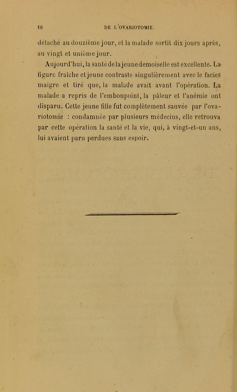 détaché au douzième jour, et la malade sortit dix jours après, au vingt et unième jour. Aujourd’hui, la santcdelajeunedemoiselle est excellente. La- figure fraîche et jeune contraste singulièrement avec le faciès maigre et tiré que, la malade avait avant l’opération. La malade a repris de l’embonpoint, la pâleur et l’anémie ont disparu. Cette jeune fille fut complètement sauvée par l’ova- riotomie : condamnée par plusieurs médecins, elle retrouva par cette opération la santé et la vie, qui, à vingt-et-un ans, lui avaient paru perdues sans espoir.