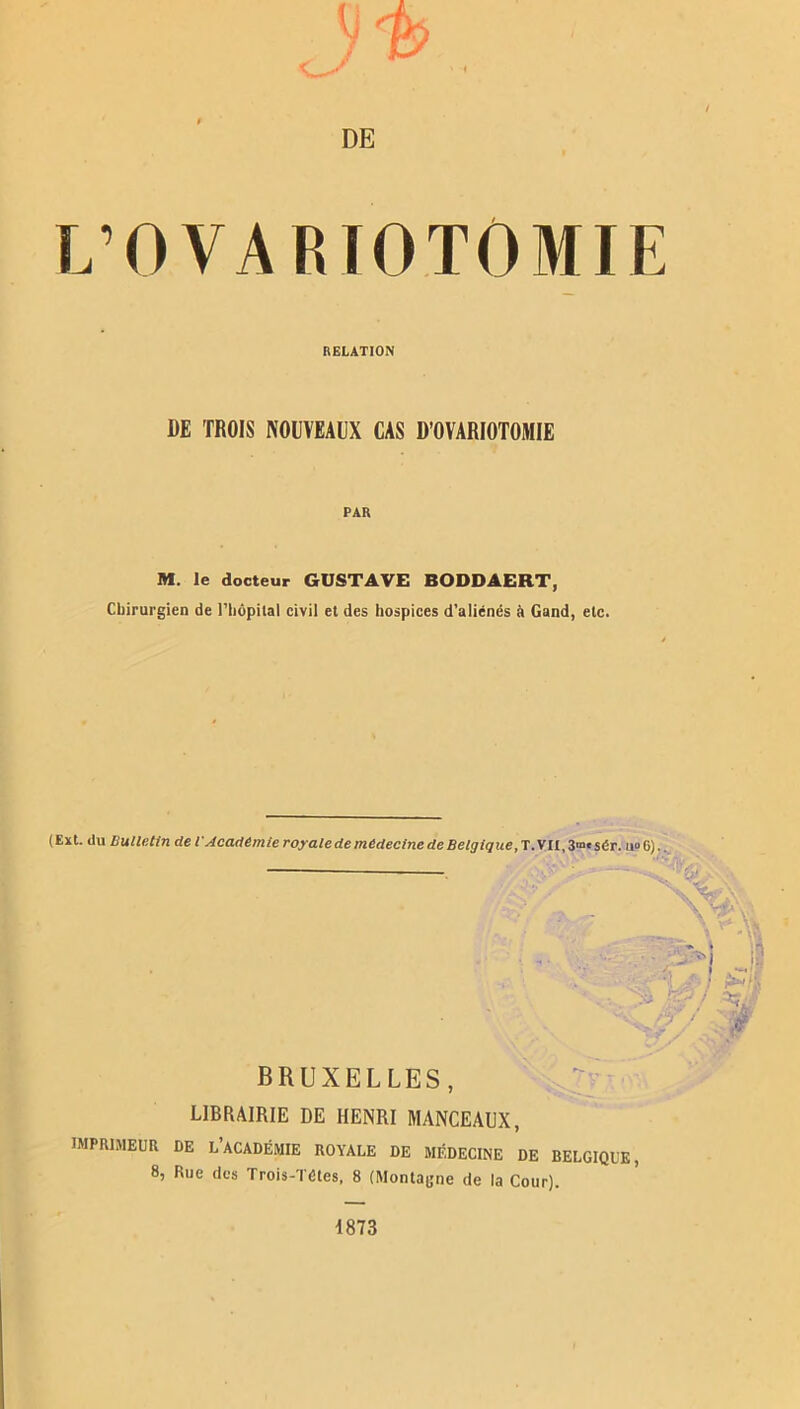 DE L’OVA RTOTOMIE RELATION DE TROIS NOUVEAUX CAS D’OVARIOTOMIE PAR M. le docteur GUSTAVE BODDAERT, Chirurgien de l'hôpital civil et des hospices d’aliénés à Gand, etc. ( Ext. du Huile.tin cle l'Academie royale de médecine de Belgique, T. VU, 3mc sér. u° G) BRUXELLES, LIBRAIRIE DE HENRI MANCEAUX, IMPRIMEUR DE L’ACADÉMIE ROYALE DE MÉDECINE DE BELGIQUE, 8, Rue des Trois-Tétes, 8 (Montagne de la Cour). 4873