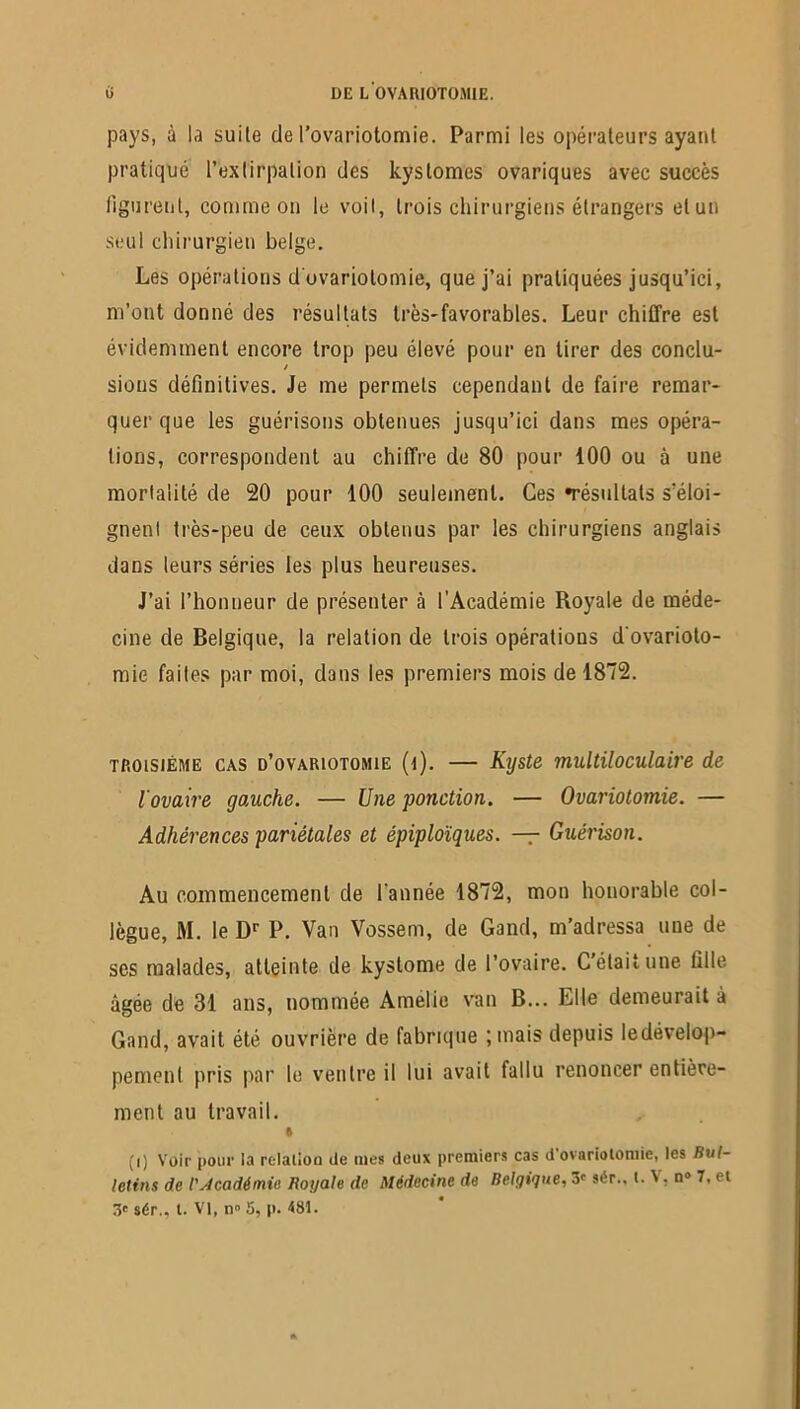 pays, à la suite de l’ovariotomie. Parmi les opérateurs ayant pratique l’extirpation des kystomes ovariques avec succès figurent, comme on le voit, trois chirurgiens étrangers elun seul chirurgien belge. Les opérations d ovariotomie, que j’ai pratiquées jusqu’ici, m’ont donné des résultats très-favorables. Leur chiffre est évidemment encore trop peu élevé pour en tirer des conclu- / sions définitives. Je me permets cependant de faire remar- quer que les guérisons obtenues jusqu’ici dans mes opéra- tions, correspondent au chiffre de 80 pour 100 ou à une mortalité de 20 pour 100 seulement. Ces ^résultats s’éloi- gnent très-peu de ceux obtenus par les chirurgiens anglais dans leurs séries les plus heureuses. J’ai l’honneur de présenter à l’Académie Royale de méde- cine de Belgique, la relation de trois opérations d'ovarioto- mie faites par moi, dans les premiers mois de 1872. troisième cas d’ovariotomie (d). — Kyste multiloculaire de l'ovaire gauche. — Une ponction. — Ovariotomie. — Adhérences pariétales et épiploïques. — Guérison. Au commencement de l'année 1872, mon honorable col- lègue, M. le Dr P. Van Vossem, de Gand, m’adressa uue de ses malades, atteinte de kystome de l’ovaire. C’était une fille âgée de 31 ans, nommée Amelio van B... Elle demeurait à Gand, avait été ouvrière de fabrique ;mais depuis le dévelop- pement pris par le ventre il lui avait fallu renoncer entière- ment au travail. « (i) Voir pour la relation île tues deux premiers cas d ovariotomie, les Bul- letins de l'académie Royale de Médecine de Belgique, 3e sér., t. \, n° 7, et