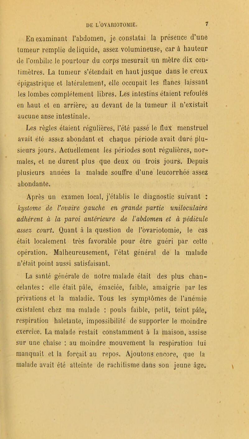 En examinant l’abdomen, je constatai la présence d’une tumeur remplie de liquide, assez volumineuse, car à hauteur de l'ombilic le pourtour du corps mesurait un mètre dix cen- timètres. La tumeur s’étendait en haut jusque dans le creux épigastrique et latéralement, elle occupait les flancs laissant les lombes complètement libres. Les intestins étaient refoulés en haut et en arrière, au devant de la tumeur il n’existait aucune anse intestinale. Les règles étaient régulières, l’été passé le flux menstruel avait été assez abondant et chaque période avait duré plu- sieurs jours. Actuellement les périodes sont régulières, nor- males, et ne durent plus que deux ou trois jours. Depuis plusieurs années la malade souffre d’une leucorrhée assez abondante. Après un examen local, j’établis le diagnostic suivant : kystome de l’ovaire gauche en grande partie uniloculaire adhérent à la paroi antérieure de l'abdomen et à pédicule assez court. Quant à la question de l’ovariotomie, le cas était localement très favorable pour être guéri par celte , opération. Malheureusement, l’état général de la malade n’éfait point aussi satisfaisant. La santé générale de notre malade était des plus chan- celantes : elle était pâle, émaciée, faible, amaigrie par les privations et la maladie. Tous les symptômes de l’anémie existaient chez ma malade : pouls faible, petit, teint pâle, respiration haletante, impossibilité de supporter le moindre exercice. La malade restait constamment à la maison, assise sur une chaise : au moindre mouvement la respiration lui manquait et la forçait au repos. Ajoutons encore, que la malade avait été atteinte de rachitisme dans son jeune âge.