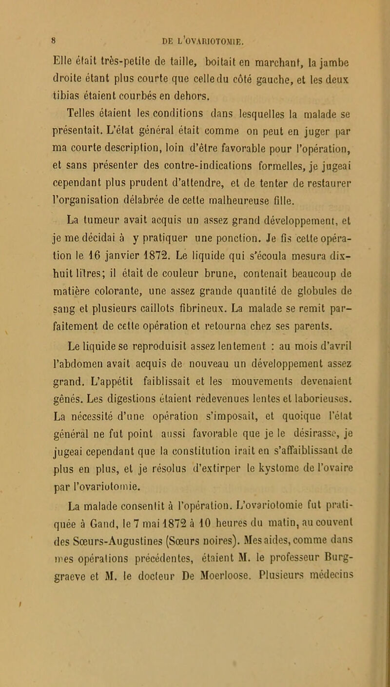 Elle était très-petite de taille, boitait en marchant, la jambe droite étant plus courte que celle du côté gauche, et les deux tibias étaient courbés en dehors. Telles étaient les conditions dans lesquelles la malade se présentait. L’état général était comme on peut en juger par ma courte description, loin d’être favorable pour l’opération, et sans présenter des contre-indications formelles, je jugeai cependant plus prudent d’attendre, et de tenter de restaurer l’organisation délabrée de cette malheureuse fdle. La tumeur avait acquis un assez grand développement, et je me décidai à y pratiquer une ponction. Je fis celte opéra- tion le 16 janvier 1872. Le liquide qui s’écoula mesura dix- huit litres; il était de couleur brune, contenait beaucoup de matière colorante, une assez grande quantité de globules de sang et plusieurs caillots fibrineux. La malade se remit par- faitement de cette opération et retourna chez ses parents. Le liquide se reproduisit assez lentement : au mois d’avril l’abdomen avait acquis de nouveau un développement assez grand. L’appétit faiblissait et les mouvements devenaient gênés. Les digestions étaient rèdevenues lentes et laborieuses. La nécessité d’une opération s’imposait, et quoique l’état général ne fut point aussi favorable que je le désirasse, je jugeai cependant que la constitution irait en s’affaiblissant de plus en plus, et je résolus d’extirper le kystome de l’ovaire par l’ovariütomie. La malade consentit à l’opération. L’ovariotomie fut prati- quée à Gand, le 7 mai 1872 à 10 heures du matin, au couvent des Sœurs-Augustines (Sœurs noires). Mes aides, comme dans mes opérations précédentes, étaient M. le professeur Burg- graeve et M. le docteur De Moerloose. Plusieurs médecins