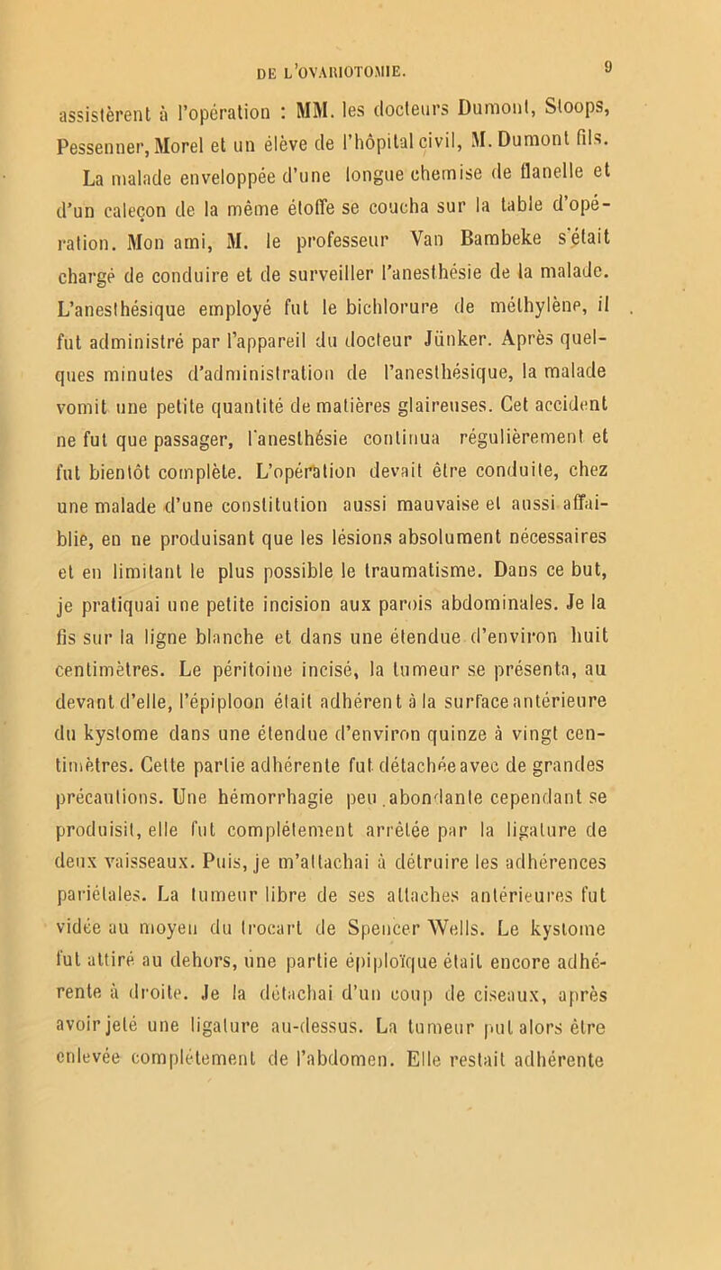 assistèrent à l’opération : MM. les docteurs Dumont, Sloops, Pessenner, Morel et un élève de l'hôpital civil, M. Dumont fils. La malade enveloppée d’une longue chemise de flanelle et d’un caleçon de la même étoffe se coucha sur la table d’opé- ration. Mon ami, M. le professeur Van Bambeke s'était chargé de conduire et de surveiller l’anesthésie de la malade. L’anesthésique employé fut le bichlorure de méthylène, il fut administré par l’appareil du docteur Jiinker. Après quel- ques minutes d’administration de l’anesthésique, la malade vomit une petite quantité de matières glaireuses. Cet accident ne fut que passager, l'anesthésie continua régulièrement et fut bientôt complète. L’opération devait être conduite, chez une malade d’une constitution aussi mauvaise et aussi affai- blie, en ne produisant que les lésions absolument nécessaires et en limitant le plus possible le traumatisme. Dans ce but, je pratiquai une petite incision aux parois abdominales. Je la fis sur la ligne blanche et dans une étendue d’environ huit centimètres. Le péritoine incisé, la tumeur se présenta, au devant d’elle, l’épiploon était adhérent à la surface antérieure du kyslome dans une étendue d’environ quinze à vingt cen- timètres. Cette partie adhérente fut détachée avec de grandes précautions. Une hémorrhagie peu abondante cependant se produisit, elle fut complètement arrêtée par la ligature de deux vaisseaux. Puis, je m’attachai à détruire les adhérences pariétales. La tumeur libre de ses attaches antérieures fut vidée au moyeu du trocart de Spencer Wells. Le kyslome tut attiré au dehors, une partie épiploïque était encore adhé- rente à droite. Je la détachai d’un coup de ciseaux, après avoir jeté une ligature au-dessus. La tumeur put alors être enlevée complètement de l’abdomen. Elle restait adhérente