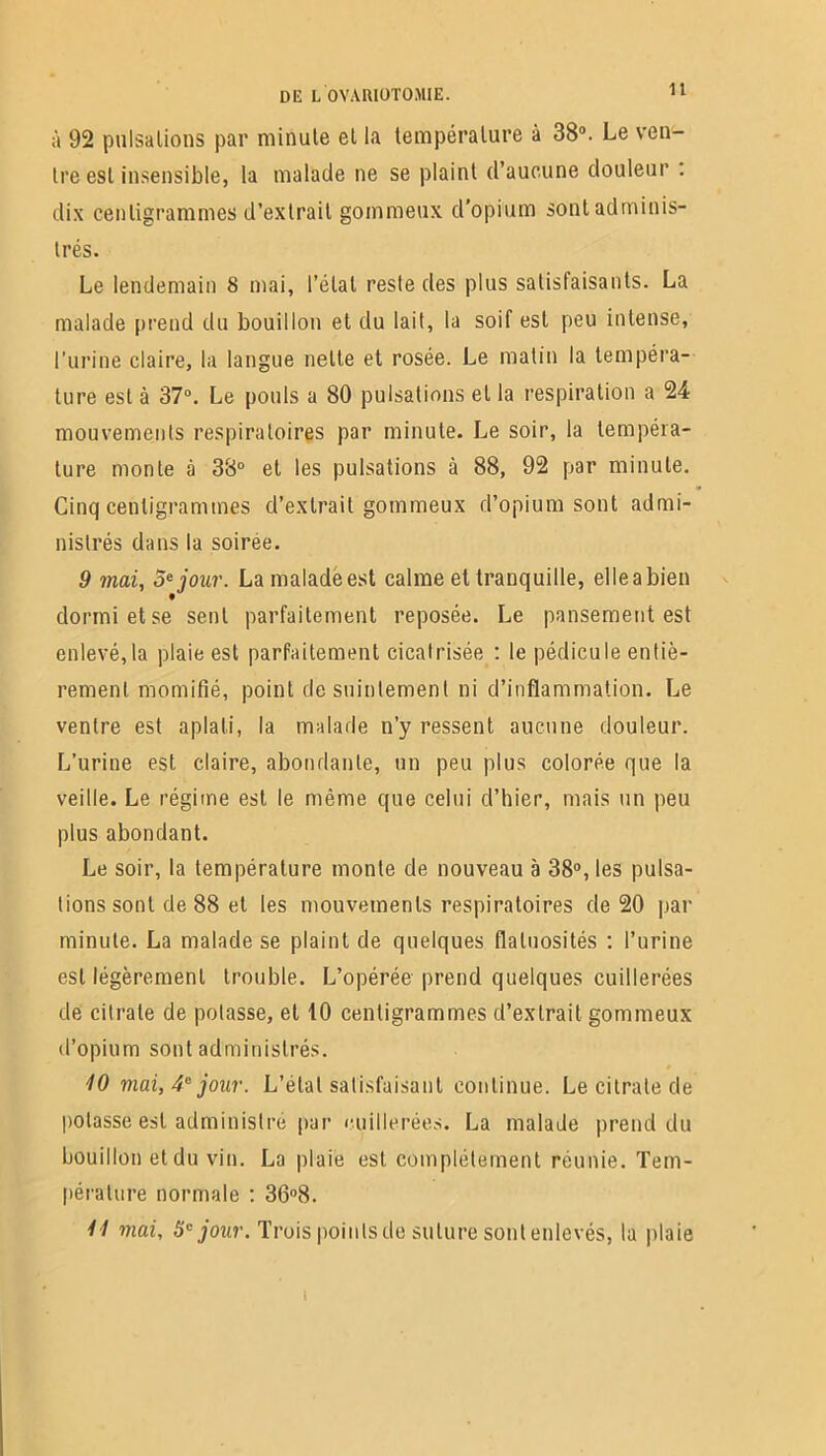 1t à 92 pulsations par minute et la température à 38°. Le ven- tre est insensible, la malade ne se plaint d’aucune douleur : dix centigrammes d’extrait gommeux d’opium sont adminis- trés. Le lendemain 8 mai, l’état reste des plus satisfaisants. La malade prend du bouillon et du lait, la soif est peu intense, l’urine claire, la langue nette et rosée. Le matin la tempéra- ture est à 37°. Le pouls a 80 pulsations et la respiration a 24 mouvements respiratoires par minute. Le soir, la tempéra- ture monte à 38° et les pulsations à 88, 92 par minute. Cinq centigrammes cl’extrait gommeux d’opium sont admi- nistrés dans la soiree. 9 mai, 5e jour. La malade est calme et tranquille, elle a bien dormi et se sent parfaitement reposée. Le pansement est enlevé,la plaie est parfaitement cicatrisée : le pédicule entiè- rement momifié, point de suintement ni d’inflammation. Le ventre est aplati, la malade n’y ressent aucune douleur. L’urine est claire, abondante, un peu plus colorée que la veille. Le régime est le même que celui d’hier, mais un peu plus abondant. Le soir, la température monte de nouveau à 38°, les pulsa- tions sont de 88 et les mouvements respiratoires de 20 par minute. La malade se plaint de quelques flatuosités : l’urine est légèrement trouble. L’opérée prend quelques cuillerées de citrate de potasse, et 10 centigrammes d’extrait gommeux d’opium sont administrés. 10 mai, 4e jour. L’étal satisfaisant continue. Le citrate de potasse est administré par cuillerées. La malade prend du bouillon et du vin. La plaie est complètement réunie. Tem- pérature normale : 36°8. 11 mai, 5e jour. Trois points de suture sont enlevés, la plaie i