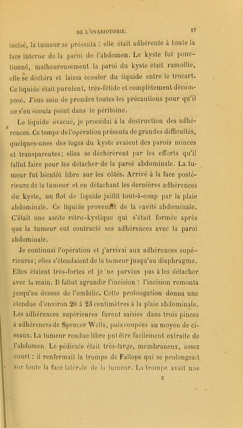 incisé, la tumeur se présenta : elle était adhérente à toute la face interne do la paroi de l’abdomen. Le kyste fut ponc- tionné, malheureusement la paroi du kyste était ramollie, elle se déchira et laissa écouler du liquide entre le trocart. Ce liquide était purulent, très-fétide et complètement décom- posé. J’eus soin de prendre toutes les précautions pour qu’il ne s’en écoula point dans le péritoine. Le liquide évacué, je procédai à la destruction des adhé- rences. Ce temps de l'opération présenta de grandes difficultés, quelques-unes des loges du kyste avaient des parois minces et transparentes; elles se déchirèrent par les efforts qu’il fallut faire pour les détacher de la paroi abdominale. La tu- meur fut bientôt libre sur les côtés. Arrivé à la face posté- rieure de la tumeur et en détachant les dernières adhérences du kyste, un flot de liquide jaillit lout-à-coup par la plaie abdominale. Ce liquide provenait de la cavité abdominale. C’était une ascite rélro-kvstique qui s’était formée après que la tumeur eut contracté ses adhérences avec la paroi abdominale. Je continuai l’opération et j’arrivai aux adhérences supé- rieures; elles s’étendaient de la tumeur jusqu’au diaphragme. Elles étaient très-fortes et je ne parvins pas à les détacher avec la main. 11 fallut agrandir l’incision ; l’incision remonta jusqu’au dessus de l’ombilic. Cette prolongalion donna une étendue d’environ 20 à 23 centimètres à la plaie abdominale. Les adhérences supérieures furent saisies dans trois pinces à adhérences de Spencer Wells, puis coupées au moyen de ci- seaux. La tumeur rendue libre put cire facilement extraite de l’abdomen. Le pédicule était très-large, membraneux, assez court ; il renfermait la trompe deFallope qui se prolongeait sur toute la face latérale de la tumeur. La trompe avait une