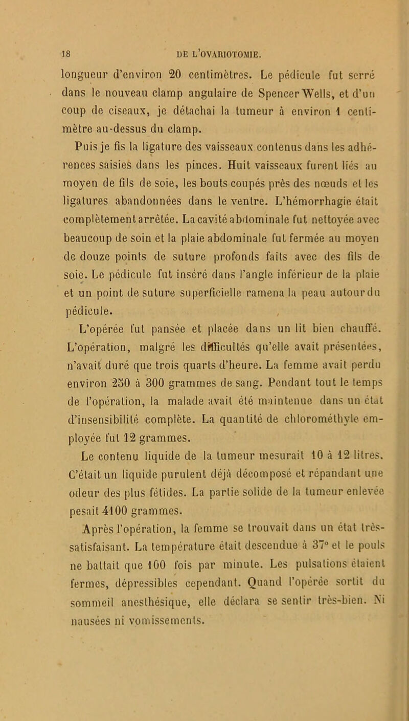 longueur d’environ 20 centimètres. Le pédicule fut serré dans le nouveau clamp angulaire de Spencer Wells, et d’un coup de ciseaux, je détachai la tumeur à environ 1 centi- mètre au-dessus du clamp. Puis je fis la ligature des vaisseaux contenus dans les adhé- rences saisies dans les pinces. Huit vaisseaux furent liés au moyen de fils de soie, les bouts coupés près des nœuds et les ligatures abandonnées dans le ventre. L’hémorrhagie était complètement, arrêtée. La cavité abdominale fut nettoyée avec beaucoup de soin et la plaie abdominale fut fermée au moyeu de douze points de suture profonds faits avec des fils de soie. Le pédicule fut inséré dans l’angle inférieur de la plaie et un point de suture superficielle ramena la peau autourdu pédicule. L’opérée fut pansée et placée dans un lit bien chauffé. L’opération, malgré les difficultés qu’elle avait présentées, n’avait duré que trois quarts d’heure. La femme avait perdu environ 250 à 300 grammes de sang. Pendant tout le temps de l’opération, la malade avait été maintenue dans un état d’insensibilité complète. La quantité de chlorométhyle em- ployée fut 12 grammes. Le contenu liquide de la tumeur mesurait 10 à 12 litres. C’était un liquide purulent déjà décomposé et répandant une odeur des plus fétides. La partie solide de la tumeur enlevée pesait 4100 grammes. Après l’opération, la femme se trouvait dans un état très- satisfaisant. La température était descendue à 37° et le pouls ne battait que 100 fois par minute. Les pulsations étaient fermes, dépressibles cependant. Quand l’opérée sortit du sommeil anesthésique, elle déclara se sentir très-bien. Ni nausées ni vomissements.
