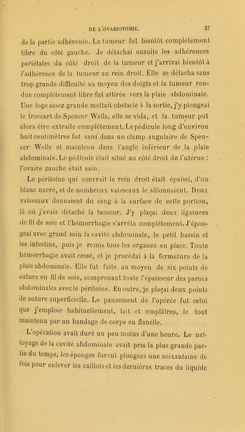 delà partie adhérente. La tumeur fut bientôt complètement libre du côté gauche. Je détachai ensuite les adhérences pariétales du côté droit de la tumeur et j’arrivai bientôt à l’adhérence de la tumeur au rein droit. Elle se détacha sans trop grande difficulté au moyen des doigts et la tumeur ren- due complètement libre fut attirée vers la plaie abdominale. Une loge assez grande mettait obstacle à la sortie, j’y plongeai le troccart de Spencer Wells, elle se vida, et la tumeur put alors être extraite complètement. Le pédicule long d’environ huit centimètres fut saisi dans un clamp angulaire de Spen- cer Wells et maintenu dans l’angle inférieur de la plaie abdominale. Le pédicule était situé au côté droit de l’utérus : l’ovaire gauche était sain. Le péritoine qui couvrait le rein droit était épaissi, d’un blanc nacré, et de nombreux vaisseaux le sillonnaient. Deux vaisseaux donnaient du sang à la surface de cette portion, là où j’avais détaché la tumeur. J’y plaçai deux ligatures de fil de soie et l’hémorrhagie s’arrêta complètement. J’épon- geai avec grand soin la cavité abdominale, le petit bassin et les intestins, puis je remis tous les organes en place. Toute hémorrhagie avait cessé, et je procédai à la fermeture de la plaie abdominale. Elle fut faite au moyen de six points de suture en fil de soie, comprenant toute l’épaisseur des parois abdominales avecle péritoine. En outre, je plaçai deux points de suture superficielle. Le pansement do l’opérée fut celui que j’emploie habituellement, lait et emplâtres, le tout maintenu par un bandage de corps en flanelle. L’opération avait duré un peu moins d’une heure. Le net- toyage de la cavité abdominale avait pris la plus grande par- tie du temps, les éponges furent plongées une soixantaine de lois pour enlever les caillots et les dernières traces du liquide