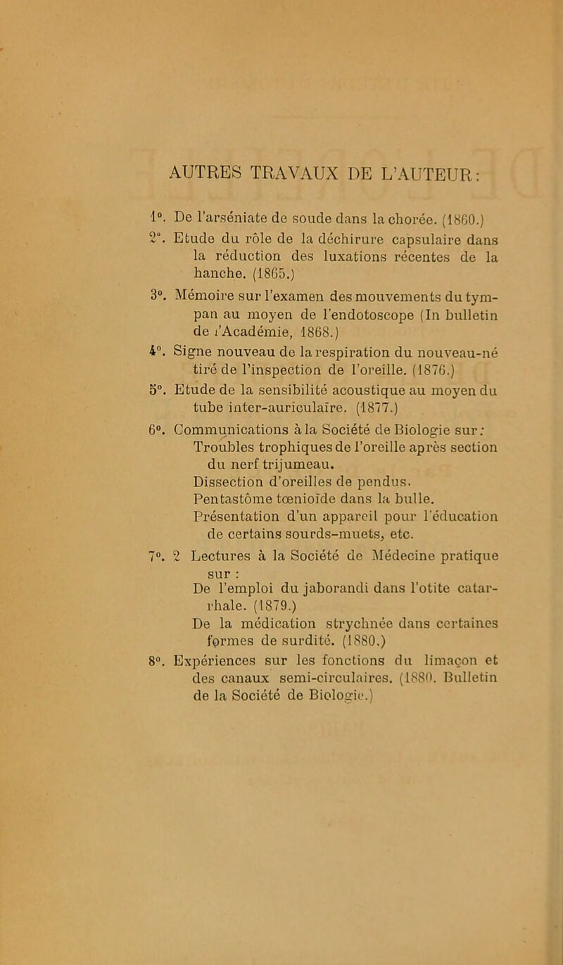 AUTRES TRAVAUX DE L’AUTEUR: 1°. De l’arséniate de soude dans la chorée. (1860.) 2°. Etude du rôle de la déchirure capsulaire dans la réduction des luxations récentes de la hanche. (1865.) 3°. Mémoire sur l’examen des mouvements du tym- pan au moyen de l’endotoscope (In bulletin de l’Académie, 1868.) 4°. Signe nouveau de la respiration du nouveau-né tiré de l’inspection de l’oreille. (1876.) o°. Etude de la sensibilité acoustique au moyen du tube inter-auriculaire. (1877.) 6°. Communications à la Société de Biologie sur; Troubles trophiques de l’oreille après section du nerf trijumeau. Dissection d’oreilles de pendus. Pentastôme tœnioïde dans la bulle. Présentation d’un appareil pour l'éducation de certains sou rds-muets, etc. 7°. 2 Lectures à la Société de Médecine pratique sur : De l’emploi du jaborandi dans l’otite catar- rhale. (1879.) De la médication strychnée dans certaines fermes de surdité. (1880.) 8°. Expériences sur les fonctions du limaçon et des canaux semi-circulaires. (1880. Bulletin de la Société de Biologie.)