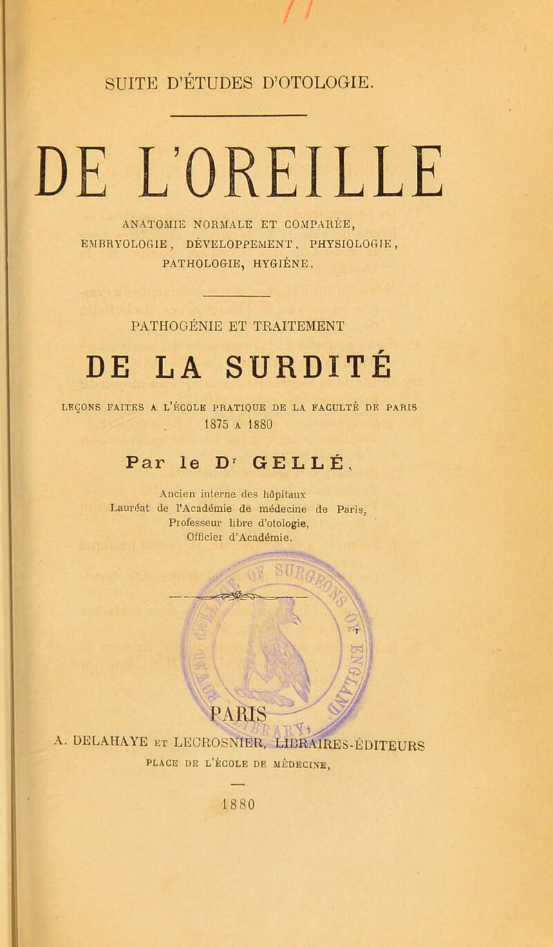 DE L’OREILLE ANATOMIE NORMALE ET COMPARÉE, EMBRYOLOGIE, DÉVELOPPEMENT. PHYSIOLOGIE, PATHOLOGIE, HYGIÈNE. PATHOGÉNIE ET TRAITEMENT DE LA SURDITÉ LEÇONS FAITES A L’ÉCOLE PRATIQUE DE LA FACULTÉ DE PARIS 1875 a 1880 Par le Dr GELLÉ, Ancien interne des hôpitaux Lauréat de l’Académie de médecine de Paris, Professeur libre d’otologie, Officier d’Académie. 1880