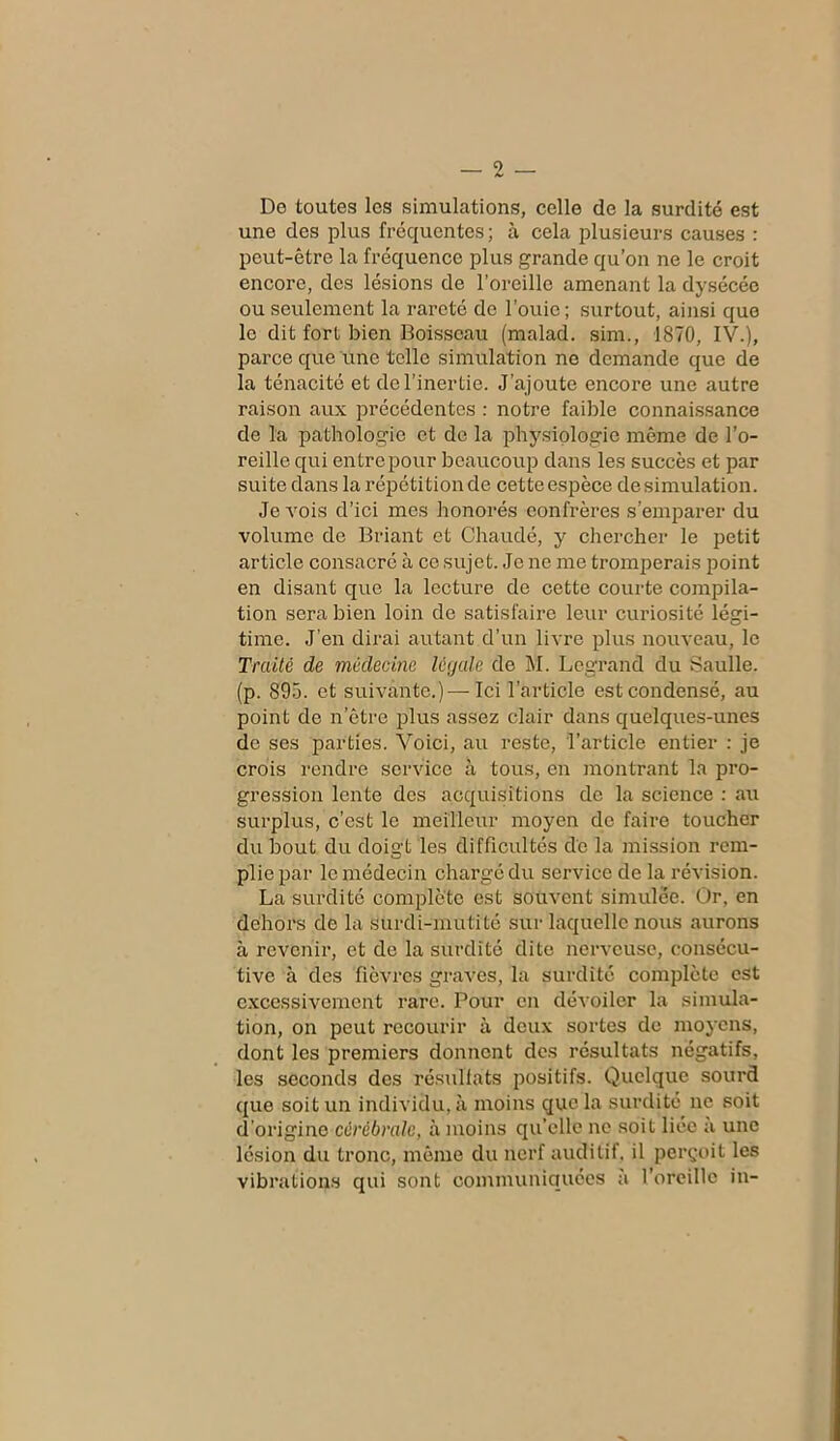 De toutes les simulations, celle de la surdité est une des plus fréquentes; à cela plusieurs causes : peut-être la fréquence plus grande qu’on ne le croit encore, des lésions de l’oreille amenant la dysécée ou seulement la rareté de l’ouie; surtout, ainsi que le dit fort bien Boisseau (malad. sim., 1870, IV.), parce que une telle simulation ne demande que de la ténacité et de l’inertie. J’ajoute encore une autre raison aux précédentes : notre faible connaissance de la pathologie et de la physiologie même de l’o- reille qui entrepour beaucoup dans les succès et par suite dans la répétition de cette espèce de simulation. Je Arois d’ici mes honorés confrères s’emparer du volume de Briant et Chaudé, y chercher le petit article consacré à ce sujet. Je ne me tromperais point en disant que la lecture de cette courte compila- tion sera bien loin de satisfaire leur curiosité légi- time. J’en dirai autant d’un livre plus nouveau, le Traité de médecine légale de M. Legrand du Saulle. (p. 895. et suivante.)—-Ici l’article est condensé, au point de n’être plus assez clair dans quelques-unes de ses parties. Voici, au reste, l’article entier : je crois rendre service à tous, en montrant la pro- gression lente des acquisitions de la science : au surplus, c’est le meilleur moyen de faire toucher du bout du doigt les difficultés de la mission rem- plie par le médecin chargé du service de la révision. La surdité complète est souvent simulée. Or, en dehors de la surdi-mutité sur laquelle nous aurons à revenir, et de la surdité dite nerveuse, consécu- tive à des fièvres graves, la surdité complète est excessivement rare. Pour en dévoiler la simula- tion, on peut recourir à deux sortes de moyens, dont les premiers donnent des résultats négatifs, les seconds des résultats positifs. Quelque sourd que soit un individu, à moins que la surdité ne soit d’origine cérébrale, à moins quelle ne soit liée à une lésion du tronc, même du nerf auditif, il perçoit les vibrations qui sont communiquées a l'oreille in-