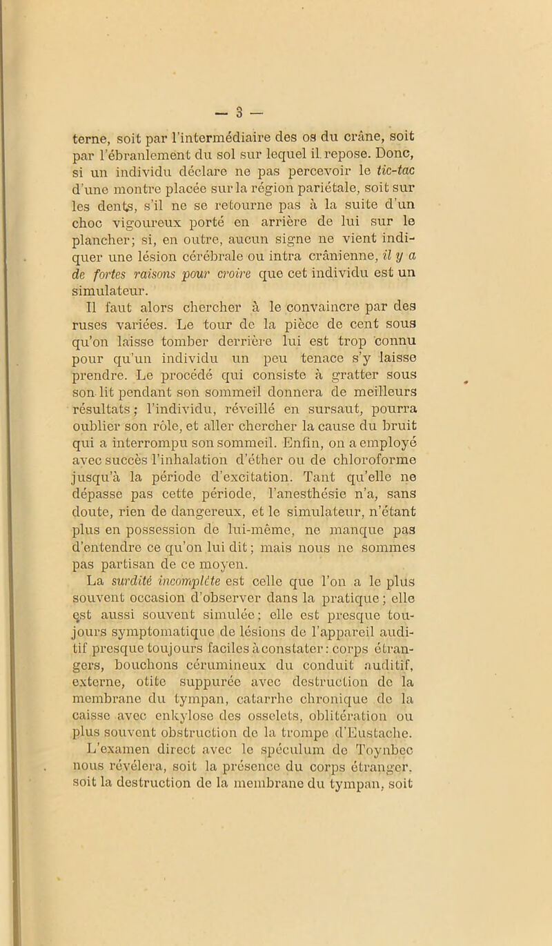 terne, soit par l’intermédiaire des os du crâne, soit par l’ébranlement du sol sur lequel il repose. Donc, si un individu déclare ne pas percevoir le tic-tac d'une montre placée sur la région pariétale, soit sur les dents, s’il ne se retourne pas à la suite d’un choc vigoureux porté en arrière de lui sur le plancher; si, en outre, aucun signe ne vient indi- quer une lésion cérébrale ou intra crânienne, il y a de fortes raisons pour croire que cet individu est un simulateur. Il faut alors chercher à le convaincre par des ruses variées. Le tour de la pièce de cent sous qu’on laisse tomber derrière lui est trop connu pour qu’un individu un peu tenace s’y laisse prendre. Le procédé qui consiste à gratter sous son lit pendant son sommeil donnera de meilleurs résultats ; l’individu, réveillé en sursaut, pourra oublier son rôle, et aller chercher la cause du bruit qui a interrompu son sommeil. Enfin, on a employé avec succès l’inhalation d’éther ou de chloroforme jusqu’à la période d’excitation. Tant qu’elle ne dépasse pas cette période, l’anesthésie n’a, sans doute, rien de dangereux, et le simulateur, n’étant plus en possession de lui-même, ne manque pas d’entendre ce qu’on lui dit ; mais nous ne sommes pas partisan de ce moyen. La surdité incomplète est celle que l’on a le plus souvent occasion d’observer dans la pratique ; elle qst aussi souvent simulée; elle est presque tou- jours symptomatique de lésions de l’appareil audi- tif presque toujours faciles à constater : corps étran- gers, bouchons cérumineux du conduit auditif, externe, otite suppurée avec destruction de la membrane du tympan, catarrhe chronique de la caisse avec enkylose des osselets, oblitération ou plus souvent obstruction de la trompe d’Eustache. L’examen direct avec le spéculum de Toynbec nous révélera, soit la présence du corps étranger, soit la destruction de la membrane du tympan, soit