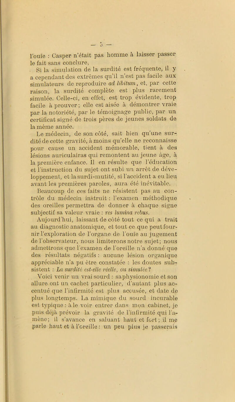 l’ouie : Casper n était pas homme à laisser passer le fait sans conclure, Si la simulation de la surdité est fréquente, il y a cependant des extrêmes qu il n est pas facile aux simulateurs de reproduire ad libitum, et, par cette raison, la surdité complète est plus rarement simulée. Celle-ci, en effet, est trop évidente, trop facile à prouver; elle est aisée à démontrer vraie par la notoriété, par le témoignage public, par un certificat signé de trois pères de jeunes soldats de la même année. Le médecin, de son côté, sait bien qu’une sur- dité de cette gravité, à moins qu’elle ne reconnaisse pour cause un accident mémorable, tient à des lésions auriculairas qui remontent au jeune âge, à la première enfance. Il en résulte que l’éducation et l’instruction du sujet ont subi un arrêt de déve- loppement, et la surdi-mutité, si l’accident a eu lieu avant les premières paroles, aura été inévitable. Beaucoup de ces faits ne résistent pas au con- trôle du médecin instruit : l’examen méthodique des oreilles permettra de donner à chaque signe subjectif sa valeur vraie : res lumina rebus. Aujourd’hui, laissant de côté tout ce qui a trait au diagnostic anatomique, et tout ce que peut four- nir l’exploration de l’organe de l’ouïe au jugement de l’observateur, nous limiterons notre sujet; nous admettrons que l’examen de l’oreille n’a donné que des résultats négatifs : aucune lésion organique appréciable n’a pu être constatée : les doutes sub- sistent : La surdité est-elle réelle, ou simulée ? Voici venir un vrai sourd : saphysionomie et son allure ont un cachet particulier, d’autant plus ac- centué que l’infirmité est plus accusée, et date de plus longtemps. La mimique du sourd incurable est typique: à le voir entrer dans mon cabinet, je puis déjà prévoir la gravité de l’infirmité qui l’a- mène; il s’avance en saluant haut et fort; il me parle haut et à l’oreille : un peu plus je passerais