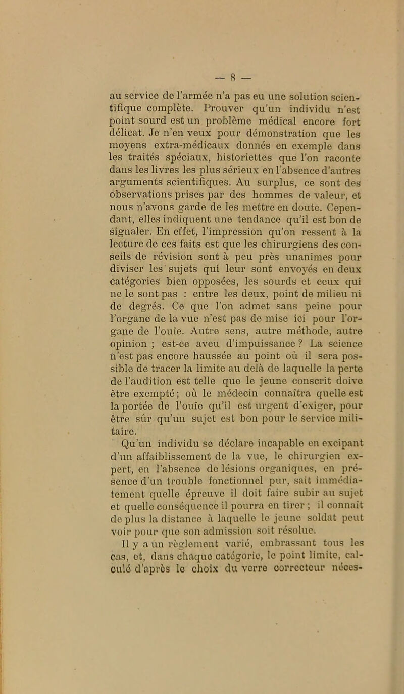 au service de l’armée n’a pas eu une solution scien- tifique complète. Prouver qu’un individu n’est point sourd est un problème médical encore fort délicat. Je n’en veux pour démonstration que les moyens extra-médicaux donnés en exemple dans les traités spéciaux, historiettes que l’on raconte dans les livres les plus sérieux en l’absence d’autres arguments scientifiques. Au surplus, ce sont des observations prises par des hommes de valeur, et nous n’avons garde de les mettre en doute. Cepen- dant, elles indiquent une tendance qu’il est bon de signaler. En effet, l’impression qu’on ressent à la lecture de ces faits est que les chirurgiens des con- seils de révision sont à peu près unanimes pour diviser les'sujets qui leur sont envoyés en deux catégories bien opposées, les sourds et ceux qui ne le sont pas : entre les deux, point de milieu ni de degrés. Ce que l’on admet sans peine pour l’organe de la vue n’est pas de mise ici pour l’or- gane de l’ouïe. Autre sens, autre méthode, autre opinion ; est-ce aveu d’impuissance ? La science ii’est pas encore haussée au point où il sera pos- sible de tracer la limite au delà de laquelle la perte de l’audition est telle que le jeune conscrit doive être exempté ; où le médecin connaîtra quelle est la portée de l’ouïe qu’il est urgent d’exiger, pour être sûr qu’un sujet est bon pour le service mili- taire. Qu’un individu se déclare incapable en excipant d’un affaiblissement de la vue, le chirurgien ex- pert, en l’absence de lésions organiques, en pré- sence d’un trouble fonctionnel pur, sait immédia- tement quelle épreuve il doit faire subir au sujet et quelle conséquence il pourra en tirer ; il connaît de plus la distance à laquelle le jeune soldat peut voir pour que son admission soit résolue. Il y a un règlement varié, embrassant tous les cas, et, dans chaque catégorie, le point limite, cal- culé d’après le choix du verre correcteur néces-