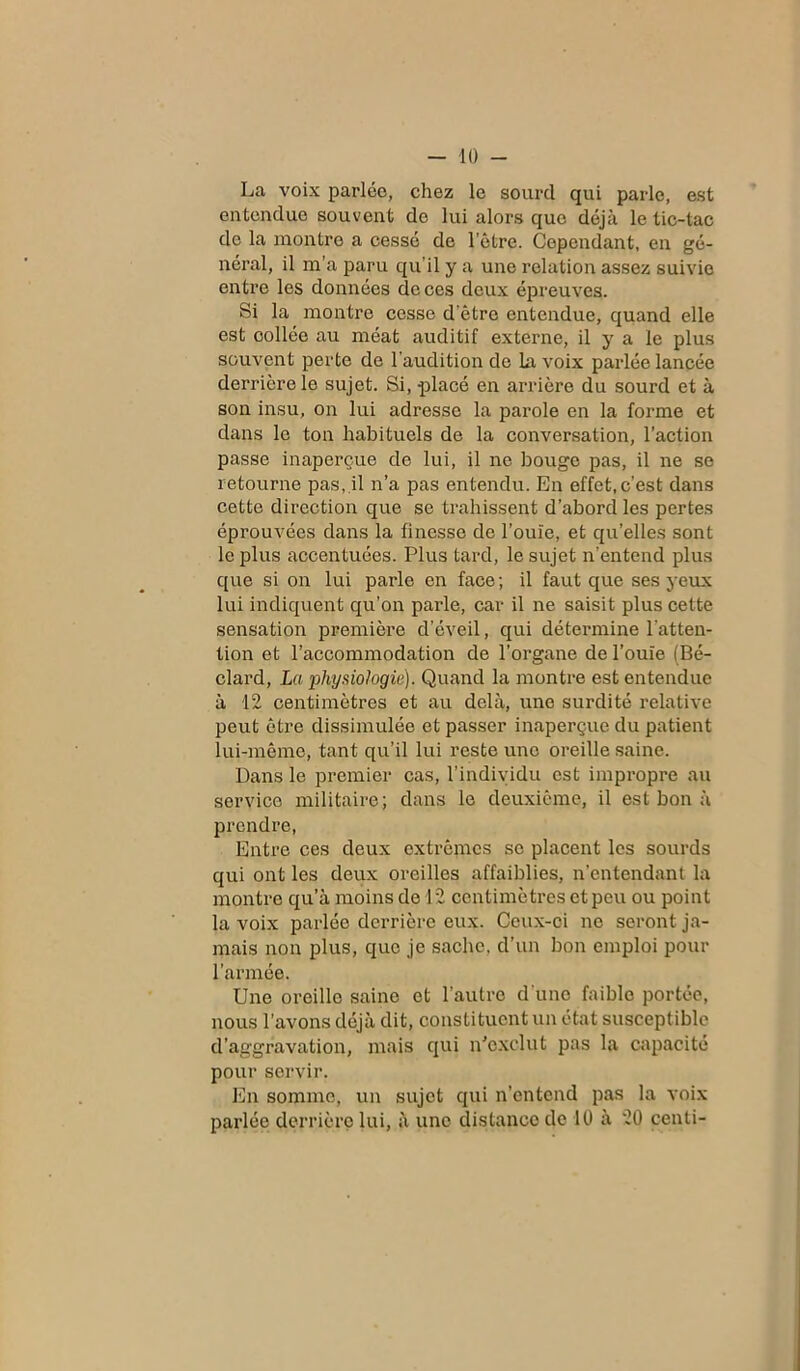 — 10 - La voix parlée, chez le sourd qui parle, est entendue souvent de lui alors que déjà le tic-tac de la montre a cessé de l’être. Cependant, en gé- néral, il m’a paru qu’il y a une relation assez suivie entre les données de ces deux épreuves. Si la montre cesse d’être entendue, quand elle est collée au méat auditif externe, il y a le plus souvent perte de l'audition de La voix parlée lancée derrière le sujet. Si, placé en arrière du sourd et à son insu, on lui adresse la parole en la forme et dans le ton habituels de la conversation, l’action passe inaperçue de lui, il ne bouge pas, il ne se retourne pas, il n’a pas entendu. En effet,c’est dans cette direction que se trahissent d’abord les pertes éprouvées dans la finesse de l’ouïe, et qu’elles sont le plus accentuées. Plus tard, le sujet n’entend plus que si on lui parle en face; il faut que ses yeux lui indiquent qu’on parle, car il ne saisit plus cette sensation première d’éveil, qui détermine l'atten- tion et l’accommodation de l’organe de l’ouïe (Bé- clard, La physiologie). Quand la montre est entendue à 12 centimètres et au delà, une surdité relative peut être dissimulée et passer inaperçue du patient lui-même, tant qu’il lui reste une oreille saine. Dans le premier cas, l’individu est impropre au service militaire; dans le deuxième, il est bon à prendre, Entre ces deux extrêmes se placent les sourds qui ont les deux oreilles affaiblies, n’entendant la montre qu’à moins de 12 centimètres et peu ou point la voix parlée derrière eux. Ceux-ci ne seront ja- mais non plus, que je sache, d’un bon emploi pour l’armée. Une oreillo saine et l’autre d'une faible portée, nous l’avons déjà dit, constituent un état susceptible d’aggravation, mais qui n'exclut pas la capacité pour servir. En somme, un sujet qui n’entend pas la voix