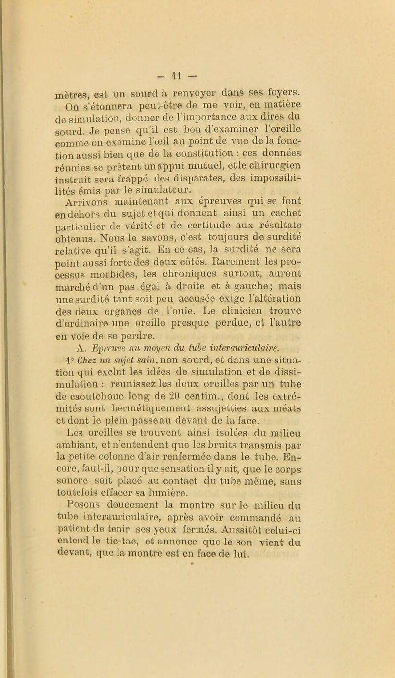 mètres, est un sourd à renvoyer dans ses foyers. On s’étonnera peut-être de me voir, en matière de simulation, donner de l'importance aux dires du sourd. Je pense qu’il est bon d’examiner l’oreille comme on examine 1 ceil au point de vue de la fonc- tion aussi bien que de la constitution : ces données réunies se prêtent un appui mutuel, et le chirurgien instruit sera frappé des disparates, des impossibi- lités émis par le simulateur. Arrivons maintenant aux épreuves qui se font en dehors du sujet et qui donnent ainsi un cachet particulier de vérité et de certitude aux résultats obtenus. Nous le savons, c’est toujours de surdité relative qu’il s’agit. En ce cas, la surdité ne sera point aussi forte des deux côtés. Rarement les pro- cessus morbides, les chroniques surtout, auront marché d’un pas égal à droite et à gauche; mais une surdité tant soit peu accusée exige l’altération des deux organes de l’ouïe. Le clinicien trouve d’ordinaire une oreille presque perdue, et l’autre en voie de se perdre. A. Epreuve au moyen du tube inter auriculaire. 1° Chez un sujet sain, non sourd, et dans une situa- tion qui exclut les idées de simulation et de dissi- mulation : réunissez les deux oreilles par un tube de caoutchouc long de 20 centim., dont les extré- mités sont hermétiquement assujetties aux méats et dont le plein passe au devant de la face. Les oreilles se trouvent ainsi isolées du milieu ambiant, et n’entendent que les bruits transmis par la petite colonne d’air renfermée dans le tube. En- core, faut-il, pour que sensation il y ait, que le corps sonore soit placé au contact du tube même, sans toutefois effacer sa lumière. Posons doucement la montre sur le milieu du tube interauriculaire, après avoir commandé au patient de tenir scs yeux fermés. Aussitôt celui-ci entend le tic-tac, et annonce que le son vient du devant, que la montre est en face de lui.