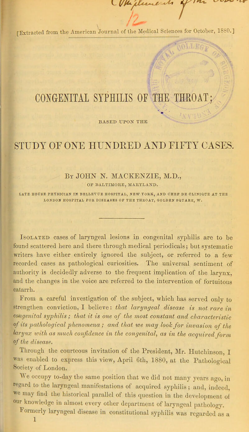 \ ></MI [Extracted from the American Journal of the Medical Sciences for October, 1880.] CONGENITAL SYPHILIS OF THE THROAT; * BASED UPON THE STUDY OF ONE HUNDRED AND FIFTY CASES. By JOHN N. MACKENZIE, M.D., OF BALTIMORE, MARYLAND. LATE HOUSE PHTSICIAN IN BELLEVUE HOSPITAL, NEW VORK, AND CHEF DE CLINIQUE AT THE LONDON HOSPITAL FOR DIBEASES OF THE THROAT, GOLDEN SQUARE, W. Isolated cases of laryngeal lesions in congenital syphilis are to be found scattered here and there through medical periodicals; but systematic writers have either entirely ignored the subject, or referred to a few recorded cases as pathological curiosities. The universal sentiment of authority is decidedly adverse to the frequent implication of the larynx, and the changes in the voice are referred to the intervention of fortuitous catarrh. From a careful investigation of the subject, which has served only to strengthen conviction, I believe: that laryngeal disease is not rare in congenital syphilis; that it is one of the most constant and characteristic of its pathological phenomena ; and that we may look for invasion of the larynx with as much confidence in the congenital, as in the acquired form of the disease. Through the courteous invitation of the President, Mr. Hutchinson, I was enabled to express this view, April Gth, 1880, at the Pathological Society of London. We occupy to-day the same position that we did not many years ago, in regard to the laryngeal manifestations of acquired syphilis ; and, indeed, we may find the historical parallel of this question in the development of our knowledge in almost every other department of laryngeal pathology. Formerly laryngeal disease in constitutional syphilis was regarded as a