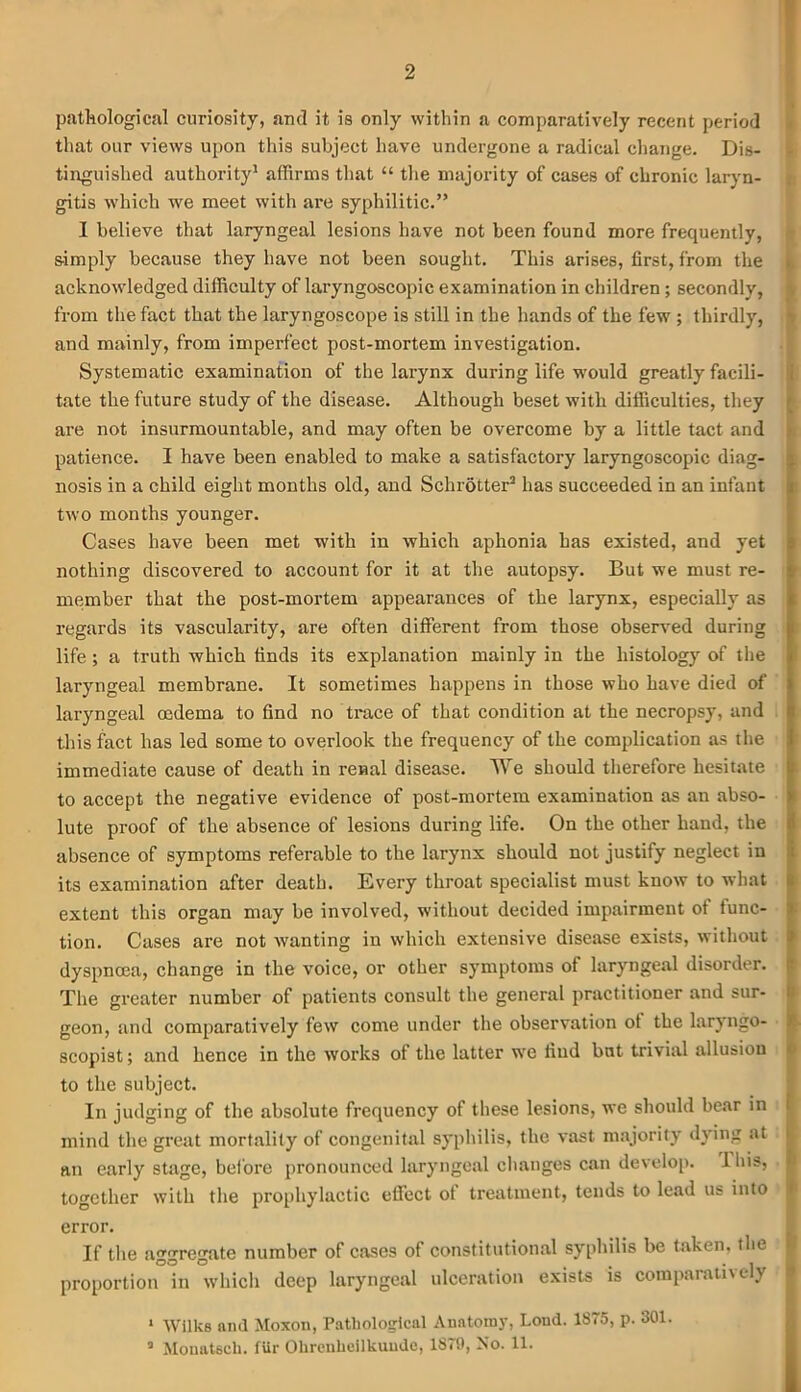 2 pathological curiosity, and it is only within a comparatively recent period that our views upon this subject have undergone a radical change. Dis- tinguished authority1 affirms that “ the majority of cases of chronic laryn- gitis which we meet with are syphilitic.” I believe that laryngeal lesions have not been found more frequently, simply because they have not been sought. This arises, first, from the acknowledged difficulty of laryngoscopic examination in children ; secondly, from the fact that the laryngoscope is still in the hands of the few ; thirdly, and mainly, from imperfect post-mortem investigation. Systematic examination of the larynx during life would greatly facili- tate the future study of the disease. Although beset with difficulties, they are not insurmountable, and may often be overcome by a little tact and patience. I have been enabled to make a satisfactory laryngoscopic diag- nosis in a child eight months old, and Schrotter3 has succeeded in an infant two months younger. Cases have been met with in which aphonia has existed, and yet nothing discovered to account for it at the autopsy. But we must re- member that the post-mortem appearances of the larynx, especially as regards its vascularity, are often different from those observed during life ; a truth which finds its explanation mainly in the histology of the laryngeal membrane. It sometimes happens in those who have died of laryngeal oedema to find no trace of that condition at the necropsy, and this fact has led some to overlook the frequency of the complication as the immediate cause of death in renal disease. We should therefore hesitate to accept the negative evidence of post-mortem examination as an abso- lute proof of the absence of lesions during life. On the other hand, the absence of symptoms referable to the larynx should uot justify neglect in its examination after death. Every throat specialist must know to what extent this organ may be involved, without decided impairment ot func- tion. Cases are not wanting in which extensive disease exists, without dyspnoea, change in the voice, or other symptoms of laryngeal disorder. The greater number of patients consult the general practitioner and sur- geon, and comparatively few come under the observation ot the laryngo- scopist; and hence in the works of the latter we find but trivial allusion to the subject. In judging of the absolute frequency of these lesions, we should bear in mind the great mortality of congenital syphilis, the vast majority dying at an early stage, before pronounced laryngeal changes can develop. 1 his, together with the prophylactic effect of treatment, tends to lead us into I error. If the aggregate number of cases of constitutional syphilis be taken, the proportion in which deep laryngeal ulceration exists is comparatively ‘ Wilks and Moxon, Pathological Anatomy, Loud. 1875, p. 301.