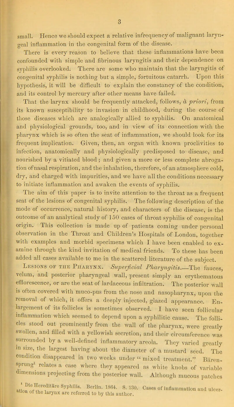 small. Hence we should expect a relative infrequency of malignant laryn- geal inflammation in the congenital form of the disease. There is every reason to believe that these inflammations have been confounded with simple and fibrinous laryngitis and their dependence on syphilis overlooked. There are some who maintain that the laryngitis of congenital syphilis is nothing but a simple, fortuitous catarrh. Upon this hypothesis, it will be difficult to explain the constancy of the condition, and its control by mercury after other means have failed. That the larynx should be frequently attacked, follows, a priori, from its known susceptibility to invasion in childhood, during the course of those diseases which are analogically allied to syphilis. On anatomical and physiological grounds, too, and in view of its connection with the pharynx which is so often the seat of inflammation, we should look for its frequent implication. Given, then, an organ with known proclivities to infection, anatomically and physiologically predisposed to disease, and nourished by a vitiated blood; and given a more or less complete abroga- tion of nasal respiration, and the inhalation, therefore, of an atmosphere cold, dry, and charged with impurities, and we have all the conditions necessary to initiate inflammation and awaken the events of syphilis. The aim of this paper is to invite attention to the throat as a frequent seat of the lesions of congenital Syphilis. The following description of the mode of occurrence, natural history, and characters of the disease, is the outcome of an analytical study of 150 cases of throat syphilis of congenital origin. This collection is made up of patients coming under personal observation in the Throat and Children’s Hospitals of London, together with examples and morbid specimens which I have been enabled to ex- amine through the kind invitation of medical friends. To these has been added all cases available to me in the scattered literature of the subject. Lesions of the Pharynx. Superficial Pharyngitis The fauces, velum, and posterior pharyngeal wall, present simply an erythematous efflorescence, or are the seat of lardaceous infiltration. The posterior wall is often covered with muco-pus from the nose and nasopharynx, upon the removal of which, it offers a deeply injected, glazed appearance. En- largement of its follicles is sometimes observed. I have seen follicular inflammation which seemed to depend upon a syphilitic cause. The folli- cles stood out prominently from the wall of the pharynx, were greatly swollen, and filled with a yellowish secretion, and their circumference was surrounded by a well-defined inflammatory areola. They varied greatly in size, the largest having about the diameter of a mustard seed. The condition disappeared in two weeks under “ mixed treatment.” Biiren- sprung1 relates a case where they appeared as white knobs of variable dimensions projecting from the posterior wall. Although mucous patches ‘ Die Ilereditare Syphilis. Berlin. 1804. S. 130. ation of the larynx are referred to by this author. Cases of inflammation and ulcer-