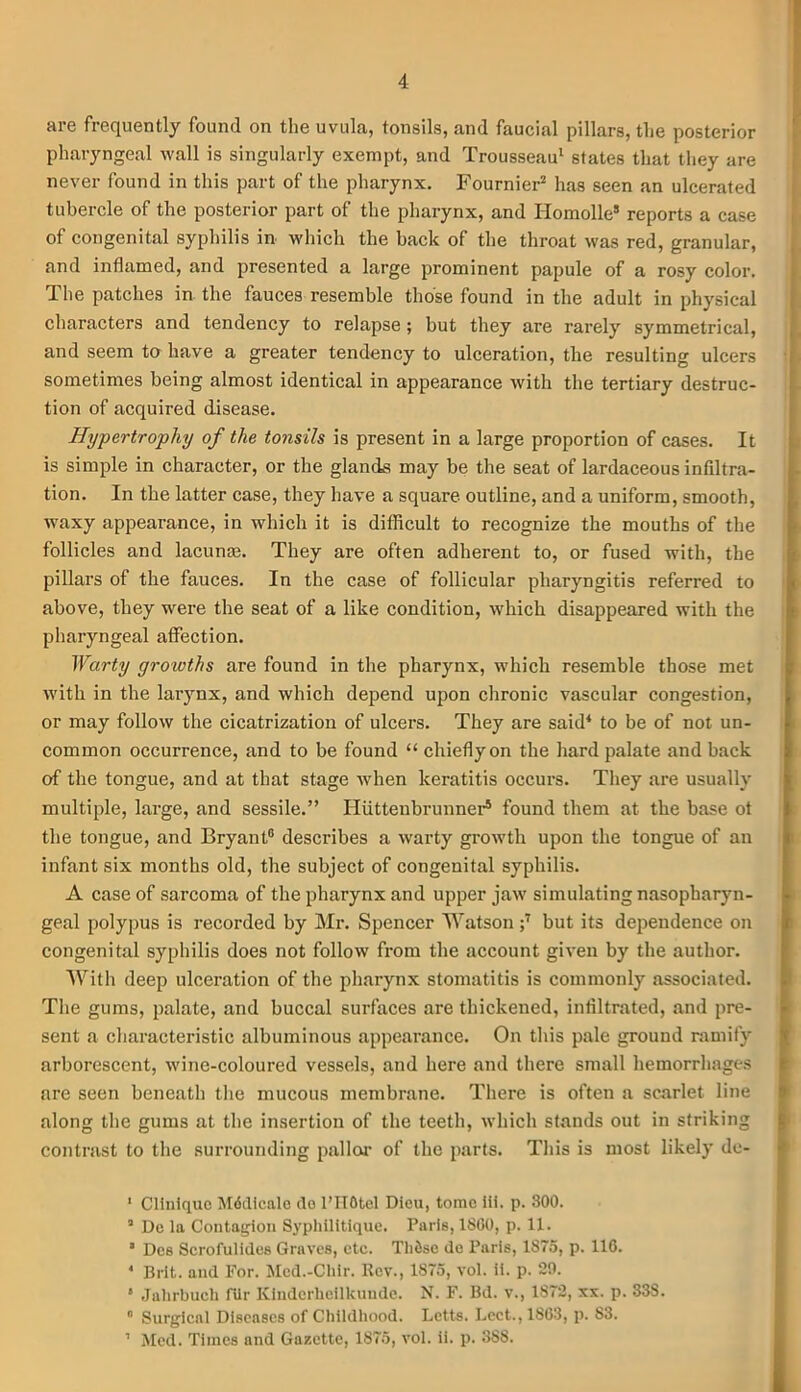 are frequently found on the uvula, tonsils, and faucial pillars, the posterior pharyngeal wall is singularly exempt, and Trousseau1 states that they are never found in this part of the pharynx. Fournier2 * has seen an ulcerated tubercle of the posterior part of the pharynx, and Homolle8 reports a case of congenital syphilis in- which the back of the throat was red, granular, and inflamed, and presented a large prominent papule of a rosy color. The patches in the fauces resemble those found in the adult in physical characters and tendency to relapse ; but they are rarely symmetrical, and seem to have a greater tendency to ulceration, the resulting ulcers sometimes being almost identical in appearance with the tertiary destruc- tion of acquired disease. Hypertrophy of the tonsils is present in a large proportion of cases. It is simple in character, or the glands may be the seat of lardaceous infiltra- tion. In the latter case, they have a square outline, and a uniform, smooth, waxy appearance, in which it is difficult to recognize the mouths of the follicles and lacunae. They are often adherent to, or fused with, the pillars of the fauces. In the case of follicular pharyngitis referred to above, they were the seat of a like condition, which disappeared with the pharyngeal affection. Warty growths are found in the pharynx, which resemble those met with in the larynx, and which depend upon chronic vascular congestion, or may follow the cicatrization of ulcers. They are said4 to be of not un- common occurrence, and to be found “ chiefly on the hard palate and back of the tongue, and at that stage when keratitis occurs. They are usually multiple, large, and sessile.” Hiittenbrunner5 * found them at the base ot the tongue, and Bryant0 describes a warty growth upon the tongue of an infant six months old, the subject of congenital syphilis. A case of sarcoma of the pharynx and upper jaw simulating nasopharyn- geal polypus is recorded by Mr. Spencer Watson ;7 but its dependence on congenital syphilis does not follow from the account given by the author. With deep ulceration of the pharynx stomatitis is commonly associated. The gums, palate, and buccal surfaces are thickened, infiltrated, and pre- sent a characteristic albuminous appearance. On this pale ground ramify arborescent, wine-coloured vessels, and here and there small hemorrhages are seen beneath the mucous membrane. There is often a scarlet line along the gums at the insertion of the teeth, which stands out in striking contrast to the surrounding pallor of the parts. This is most likely de- 1 Clinique Mddicale do l’HOtel Dieu, tome iii. p. 300. ’ De la Contagion Syphilitlque. Paris, 1800, p. 11. ' Des Scrofulides Graves, etc. Tlifise de Paris, 1875, p. 116. * Brit, and For. Mcd.-Cliir. Rev., 1875, vol. ii. p. 29. ‘ Jalirbuch fUr Kinderhcilkunde. N. F. Bd. v., 1S72, xx. p. 338. 0 Surgical Diseases of Childhood. Letts. Lect., 1803, p. 83. ’ Med. Times and Gazette, 1875, vol. ii. p. 3S8.