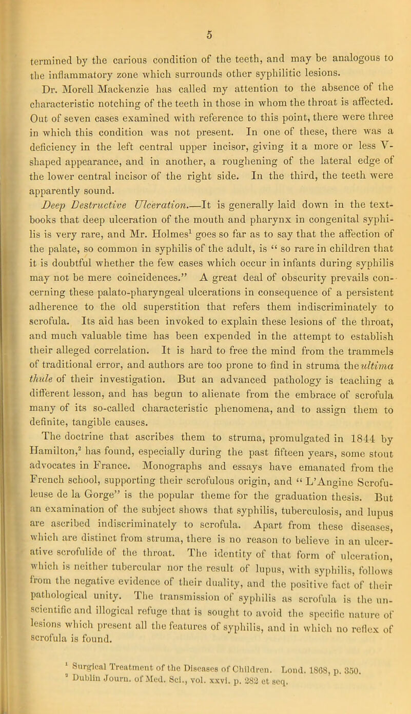 termined by the carious condition of the teeth, and may be analogous to the inflammatory zone which surrounds other syphilitic lesions. Dr. Morell Mackenzie has called my attention to the absence of the characteristic notching of the teeth in those in whom the throat is affected. Out of seven cases examined with reference to this point, there were three in which this condition was not present. In one of these, there was a deficiency in the left central upper incisor, giving it a more or less V- shaped appearance, and in another, a roughening of the lateral edge of the lower central incisor of the right side. In the third, the teeth were apparently sound. Deep Destructive Ulceration It is generally laid down in the text- books that deep ulceration of the mouth and pharynx in congenital syphi- lis is very rare, and Mr. Holmes1 goes so far as to say that the affection of the palate, so common in syphilis of the adult, is “ so rare in children that it is doubtful whether the few cases which occur in infants during syphilis may not be mere coincidences.” A great deal of obscurity prevails con- cerning these palato-pharyngeal ulcerations in consequence of a persistent adherence to the old superstition that refers them indiscriminately to scrofula. Its aid has been invoked to explain these lesions of the throat, and much valuable time has been expended in the attempt to establish their alleged correlation. It is hard to free the mind from the trammels of traditional error, and authors are too prone to find in struma the ultima thule of their investigation. But an advanced pathology is teaching a different lesson, and has begun to alienate from the embrace of scrofula many of its so-called characteristic phenomena, and to assign them to definite, tangible causes. The doctrine that ascribes them to struma, promulgated in 1844 by Hamilton,2 has found, especially during the past fifteen years, some stout advocates in France. Monographs and essays have emanated from the French school, supporting their scrofulous origin, and “ L’Angine Scrofu- leuse de la Gorge” is the popular theme for the graduation thesis. But an examination of the subject shows that syphilis, tuberculosis, and lupus are ascribed indiscriminately to scrofula. Apart from these diseases which are distinct from struma, there is no reason to believe in an ulcer- ative scrofulide of the throat. The identity of that form of ulceration, which is neither tubercular nor the result of lupus, with syphilis, follows from the negative evidence of their duality, and the positive fact of their pathological unity. The transmission of syphilis as scrofula is the un- scientific and illogical refuge that is sought to avoid the specific nature of lesions which present all the features of syphilis, and in which no reflex of scrofula is found. 1 Surgical Treatment of the Diseases of Children. Loud. 1808, p. 350. Dublin Jouru. of Med. Sci., vol. xxvi. p. 383 et seq.