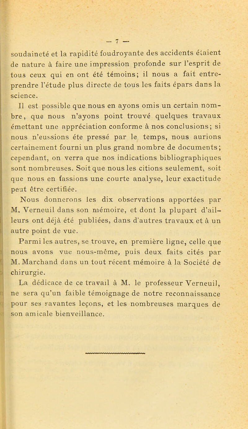 soudaineté et la rapidité foudroyante des accidents étaient de nature à faire une impression profonde sur l’esprit de tous ceux qui en ont été témoins; il nous a fait entre- prendre l’étude plus directe de tous les faits épars dans la science. Il est possible que nous en ayons omis un certain nom- bre , que nous n’ayons point trouvé quelques travaux émettant une appréciation conforme à nos conclusions; si nous n’eussions été pressé par le temps, nous aurions certainement fourni un plus grand nombre de documents; cependant, on verra que nos indications bibliographiques sont nombreuses. Soit que nous les citions seulement, soit que nous en fassions une courte analyse, leur exactitude peut être certifiée. Nous donnerons les dix observations apportées par M, Yerneuil dans son mémoire, et dont la plupart d’ail- leurs ont déjà été publiées, dans d’autres travaux et à un autre point de vue. Parmi les autres, se trouve, en première ligne, celle que nous avons vue nous-même, puis deux faits cités par M. Marchand dans un tout récent mémoire à la Société de chirurgie. La dédicace de ce travail à M. le professeur Verneuil, ne sera qu’un faible témoignage de notre reconnaissance pour ses savantes leçons, et les nombreuses marques de son amicale bienveillance.