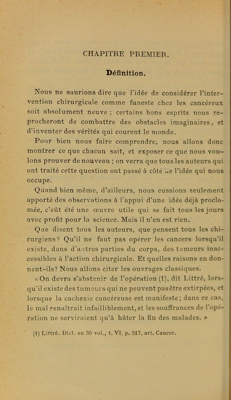 CHAPITRE PREMIER. Définition. Nous ne saurions dire que l’idée de considérer l’inter- vention chirurgicale comme funeste chez les cancéreux soit absolument neuve; certains bons esprits nous re- procheront de combattre des obstacles imaginaires, et d’inventer des vérités qui courent le monde. Pour bien nous faire comprendre, nous allons donc montrer ce que chacun sait, et exposer ce que nous vou- lons prouver de nouveau ; on verra que tous les auteurs qui ont traité cette question ont passé à côté u.e l’idée qui nous occupe. Quand bien même, d’ailleurs, nous eussions seulement apporté des observations à l’appui d’une idée déjà procla- mée, c’eût été une œuvre utile qui se fait tous les jours avec profit pour la science. Mais il n’en est rien. Que disent tous les auteurs, que pensent tous les chi- rurgiens? Qu’il ne faut pas opérer les cancers lorsqu’il existe, dans d’autres parties du corps, des tumeurs inac- cessibles à l’action chirurgicale. Et quelles raisons en don- nent-ils? Nous allons citer les ouvrages classiques. «On devra s’abstenir de l’opération (1), dit Littré, lors- qu’il existe des tumeurs qui ne peuvent pasêtre extirpées, et lorsque la cachexie cancéreuse est manifeste; dans ce cas, le mal renaîtrait infailliblement, et les souffrances de l’opé- ration ne serviraient qu’à hâter la fin des malades. » (1) Littré. Dict. en 30 vol., t. VI, p. 317, art. Cancer.