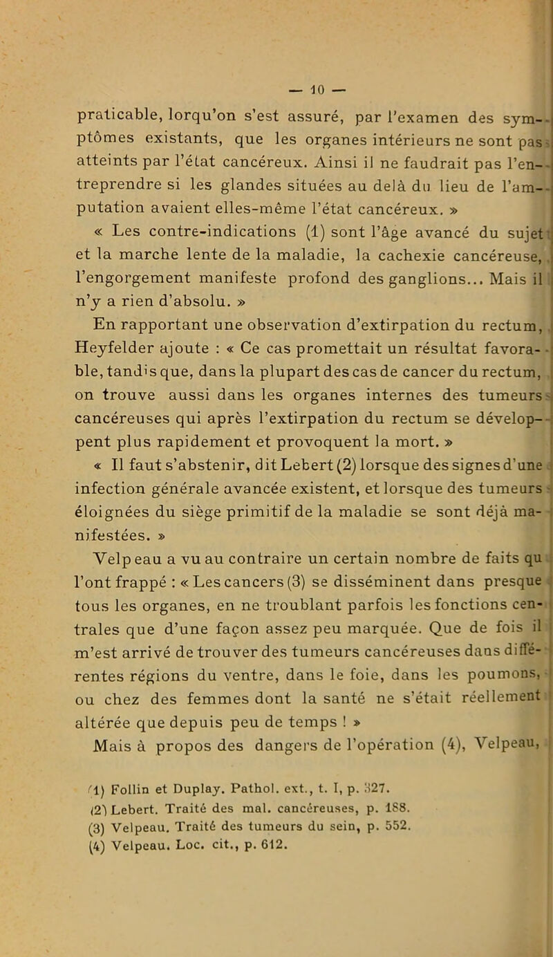 praticable, lorqu’on s’est assuré, par l’examen des sym-- ptômes existants, que les organes intérieurs ne sont pas : atteints par l'état cancéreux. Ainsi il ne faudrait pas l’en- - treprendre si les glandes situées au delà du lieu de l’am- putation avaient elles-même l’état cancéreux. » « Les contre-indications (1) sont l’âge avancé du sujet et la marche lente de la maladie, la cachexie cancéreuse, ; l’engorgement manifeste profond des ganglions... Mais il ; n’y a rien d’absolu. » En rapportant une observation d’extirpation du rectum, Heyfelder ajoute : « Ce cas promettait un résultat favora- - ble, tandis que, dans la plupart des cas de cancer du rectum, on trouve aussi dans les organes internes des tumeurs i cancéreuses qui après l’extirpation du rectum se dévelop- pent plus rapidement et provoquent la mort. » « Il faut s’abstenir, dit Lebert (2) lorsque des signesd’une infection générale avancée existent, et lorsque des tumeurs éloignées du siège primitif de la maladie se sont déjà ma- nifestées. » Velpeau a vu au contraire un certain nombre de faits qu l’ont frappé : « Les cancers (3) se disséminent dans presque tous les organes, en ne troublant parfois les fonctions cen- trales que d’une façon assez peu marquée. Que de fois il m’est arrivé de trouver des tumeurs cancéreuses dans diffé- rentes régions du ventre, dans le foie, dans les poumons, ou chez des femmes dont la santé ne s’était réellement altérée que depuis peu de temps ! » Mais à propos des dangers de l’opération (4), Velpeau, f\) Follin et Duplay. Pathol, ext., t. I, p. 1127. <2i Lebert. Traité des mal. cancéreuses, p. 1S8. (3) Velpeau. Traité des tumeurs du sein, p. 552. (4) Velpeau. Loc. cit., p. 612.