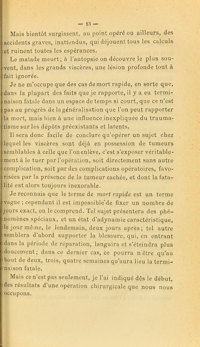 Mais bientôt surgissent, au point opéré ou ailleurs, des accidents graves, inattendus, qui déjouent tous les calculs et ruinent toutes les espérances. Le malade meurt; à l’autopsie on découvre le plus sou- vent, dans les grands viscères, une lésion profonde tout à fait ignorée. Je ne m’occupe que des cas de mort rapide, en sorte que, dans la plupart des faits que je rapporte, il y a eu termi- naison fatale dans un espace de temps si court, que ce n’est pas au progrès de la généralisation que l’on peut rapporter la mort, mais bien à une influence inexpliquée du trauma- tisme sur les dépôts préexistants et latents. Il sera donc facile de conclure q u’opérer un sujet chez lequel les viscères sont déjà en possession de tumeurs semblables à celle que l’on enlève, c’est s’exposer véritable- ment à le tuer par l’opération, soit directement sans autre complication, soit par des complications opératoires, favo- risées par la présence de la tumeur cachée, et dont la fata- lité est alors toujours inexorable. Je reconnais que le terme de vxort rapide est un terme vague ; cependant il est impossible‘de fixer un nombre de jours exact, on le comprend. Tel sujet présentera des phé- nomènes spéciaux, et im état d’adynamie caractéristique, le jour même, le lendemain, deux jours après; tel autre semblera d’abord supporter la blessure, qui, en entrant dans la période de réparation, languira et s’éteindra plus doucement; dans ce dernier cas, ce pourra n'être qu’au bout de deux, trois, quatre semaines qu’aura lieu la termi- naison fatale. Mais ce n’est pas seulement, je l’ai indiqué dès le début, i des résultats d une opération chirurgicale que nous nous occupons.