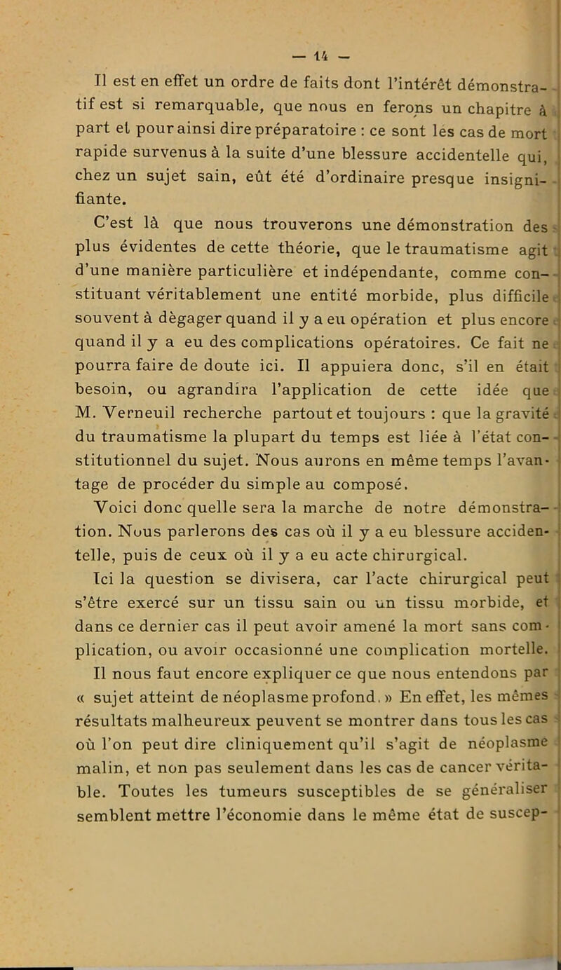 Il est en effet un ordre de faits dont l’intérêt démonstra- tif est si remarquable, que nous en ferons un chapitre à part et pour ainsi dire préparatoire : ce sont les cas de mort rapide survenus à la suite d’une blessure accidentelle qui, chez un sujet sain, eût été d’ordinaire presque insigni- fiante. C’est là que nous trouverons une démonstration des plus évidentes de cette théorie, que le traumatisme agit d’une manière particulière et indépendante, comme con- stituant véritablement une entité morbide, plus difficile souvent à dégager quand il y a eu opération et plus encore quand il y a eu des complications opératoires. Ce fait ne pourra faire de doute ici. Il appuiera donc, s’il en était besoin, ou agrandira l’application de cette idée que M. Yerneuil recherche partout et toujours : que la gravité du traumatisme la plupart du temps est liée à l’état con- stitutionnel du sujet. Nous aurons en même temps l’avan- tage de procéder du simple au composé. Voici donc quelle sera la marche de notre démonstra- tion. Nous parlerons des cas où il y a eu blessure acciden- telle, puis de ceux où il y a eu acte chirurgical. Ici la question se divisera, car l’acte chirurgical peut s’être exercé sur un tissu sain ou un tissu morbide, et dans ce dernier cas il peut avoir amené la mort sans com- plication, ou avoir occasionné une complication mortelle. Il nous faut encore expliquer ce que nous entendons par « sujet atteint de néoplasme profond. » En effet, les mêmes résultats malheureux peuvent se montrer dans tous les cas où l’on peut dire cliniquement qu’il s’agit de néoplasme malin, et non pas seulement dans les cas de cancer vérita- ble. Toutes les tumeurs susceptibles de se généraliser semblent mettre l’économie dans le même état de suscep-