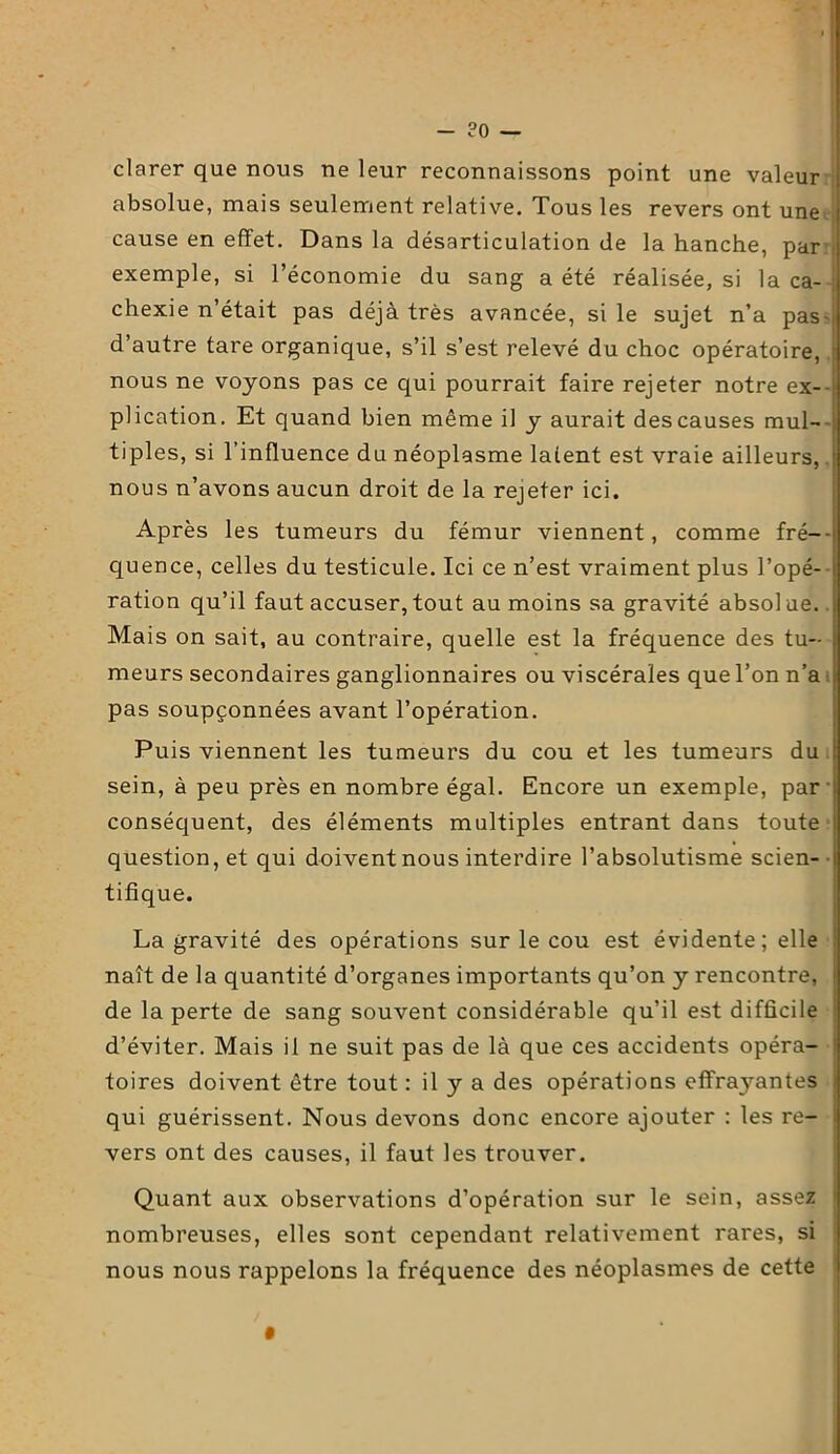 - ?0 — clarer que nous ne leur reconnaissons point une valeur absolue, mais seulement relative. Tous les revers ont une cause en effet. Dans la désarticulation de la hanche, par exemple, si l’économie du sang a été réalisée, si la ca- chexie n’était pas déjà très avancée, si le sujet n’a pas-, d’autre tare organique, s’il s’est relevé du choc opératoire, nous ne voyons pas ce qui pourrait faire rejeter notre ex- i plication. Et quand bien même il y aurait des causes mul- tiples, si l’influence du néoplasme latent est vraie ailleurs, ; nous n’avons aucun droit de la rejeter ici. Après les tumeurs du fémur viennent, comme fré- quence, celles du testicule. Ici ce n’est vraiment plus l’opé- ration qu’il faut accuser,tout au moins sa gravité absolue. Mais on sait, au contraire, quelle est la fréquence des tu- meurs secondaires ganglionnaires ou viscérales que l’on n’a ; pas soupçonnées avant l’opération. Puis viennent les tumeurs du cou et les tumeurs du sein, à peu près en nombre égal. Encore un exemple, par conséquent, des éléments multiples entrant dans toute question, et qui doivent nous interdire l’absolutisme scien- tifique. La gravité des opérations sur le cou est évidente; elle naît de la quantité d’organes importants qu’on y rencontre, [ de la perte de sang souvent considérable qu’il est difficile d’éviter. Mais il ne suit pas de là que ces accidents opéra- toires doivent être tout : il y a des opérations effrayantes qui guérissent. Nous devons donc encore ajouter : les re- vers ont des causes, il faut les trouver. Quant aux observations d’opération sur le sein, assez nombreuses, elles sont cependant relativement rares, si nous nous rappelons la fréquence des néoplasmes de cette