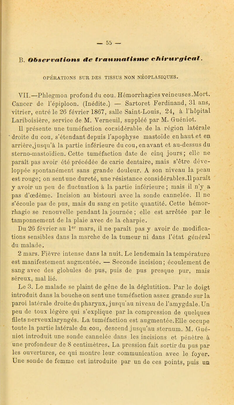 B. Observations de trautnatistne ctiirurgicaï. OPÉRATIONS SUR DES TISSUS NON NÉOPLASIQUES. VIL—Phlegmon profond du cou. Hémorrhagies veineuses.Mort. Cancer de l’épiploon. (Inédite.) — Sartoret Ferdinand, 31 ans, vitrier, entré le 26 février 1867, salle Saint-Louis, 24, à l’hôpital Lariboisière, service de M. Verneuil, suppléé par M. Guéniot. Il présente une tuméfaction considérable de la région latérale droite du cou, s’étendant depuis l’apophyse mastoïde en haut et en arrière,jusqu’à la partie inférieure du cou, enavant et au-dessus du sterno-mastoïdien. Cette tuméfaction date de cinq jours; elle ne paraît pas avoir été précédée de carie dentaire, mais s’être déve- loppée spontanément sans grande douleur. A son niveau la peau est rouge; on sentune dureté, une résistance considérables.Il paraît y avoir un peu de fluctuation à la partie inférieure ; mais il n’y a pas d’œdème. Incision au bistouri avec la sonde cannelée. Il ne s’écoule pas de pus, mais du sang en petite quantité. Cette hémor- rhagie se renouvelle pendant la journée ; elle est arrêtée par le tamponnement de la plaie avec de la charpie. Du 26 février au 1er mars, il ne paraît pas y avoir de modifica- tions sensibles dans la marche de la tumeur ni dans l’état général du malade. 2 mars. Fièvre intense dans la nuit. Le lendemain la température est manifestement augmentée. — Seconde incision; écoulement de sang avec des globules de pus, puis de pus presque pur, mais séreux, mal lié. Le 3. Le malade se plaint de gêne de la déglutition. Par le doigt introduit dans la bouche on sentune tuméfaction assez grande sur la paroi latérale droite du pharynx, jusqu’au niveau de l’amygdale. Un peu de toux légère qui s’explique par la compression de quelques filets nerveuxlaryngés. La tuméfaction est augmentée.Elle occupe toute la partie latérale du cou, descend jusqu’au sternum. M. Gué- niot introduit une sonde cannelée dans les incisions et pénètre à une profondeur de 8 centimètres. La pression fait sortir du pus par les ouvertures, ce qui montre leur communication avec le foyer. Une sonde de femme est introduite par un de ces points, puis un