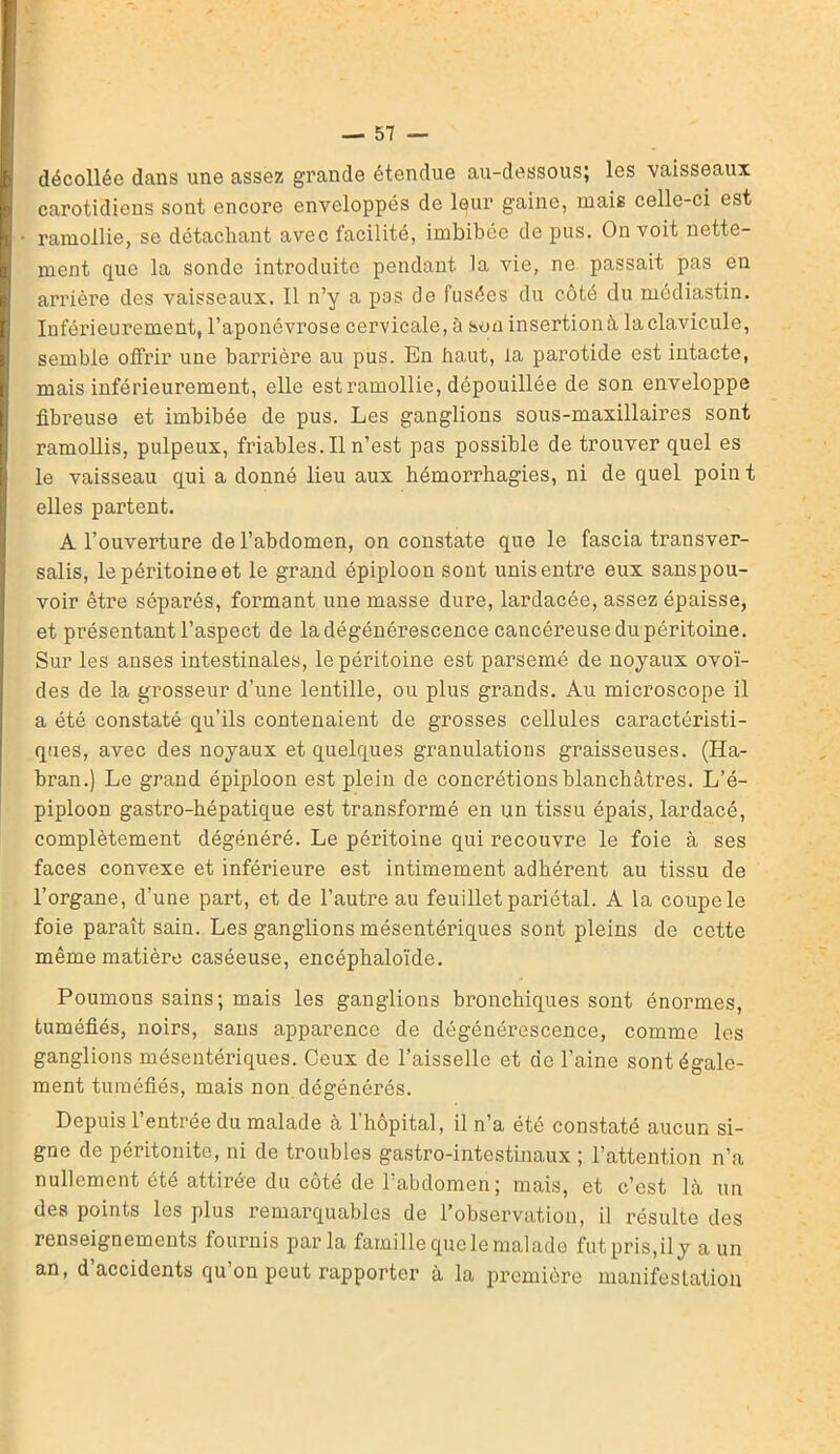 décollée dans une assez grande étendue au-dessous; les vaisseaux carotidiens sont encore enveloppés de leur gaine, mais celle-ci est ramollie, se détachant avec facilité, imbibée de pus. On voit nette- ment que la sonde introduite pendant la vie, ne passait pas en arrière des vaisseaux. Il n’y a pas de fusées du côté du mcdiastin. Inférieurement, l’aponévrose cervicale, à son insertion à, laclavicule, semble offrir une barrière au pus. En haut, la parotide est intacte, mais inférieurement, elle estramollie, dépouillée de son enveloppe fibreuse et imbibée de pus. Les ganglions sous-maxillaires sont ramollis, pulpeux, friables.il n’est pas possible de trouver quel es le vaisseau qui a donné lieu aux hémorrhagies, ni de quel poin t elles partent. A l’ouverture de l’abdomen, on constate que le fascia transver- sales, lepéritoineet le grand épiploon sont unisentre eux sanspou- voir être séparés, formant une masse dure, lardacée, assez épaisse, et présentant l’aspect de la dégénérescence cancéreuse du péritoine. Sur les anses intestinales, le péritoine est parsemé de noyaux ovoï- des de la grosseur d’une lentille, ou plus grands. Au microscope il a été constaté qu’ils contenaient de grosses cellules caractéristi- ques, avec des noyaux et quelques granulations graisseuses. (Ha- bran.) Le grand épiploon est plein de concrétions blanchâtres. L’é- piploon gastro-hépatique est transformé en un tissu épais, lardacé, complètement dégénéré. Le péritoine qui recouvre le foie à ses faces convexe et inférieure est intimement adhérent au tissu de l’organe, d’une part, et de l’autre au feuillet pariétal. A la coupe le foie paraît sain. Les ganglions mésentériques sont pleins de cette même matière caséeuse, encéphaloïde. Poumons sains; mais les ganglions bronchiques sont énormes, tuméfiés, noirs, sans apparence de dégénérescence, comme les ganglions mésentériques. Ceux de l’aisselle et de l’aine sont égale- ment tuméfiés, mais non dégénérés. Depuis 1 entrée du malade à 1 hôpital, il n’a été constaté aucun si- gne de péritonite, ni de troubles gastro-intestinaux ; l’attention n’a nullement été attirée du côté de l’abdomen ; mais, et c’est là un des points les plus remarquables de l’observation, il résulte des renseignements fournis par la famille que le malade fut pris,il y a un an, d accidents qu’on peut rapporter à la première manifestation