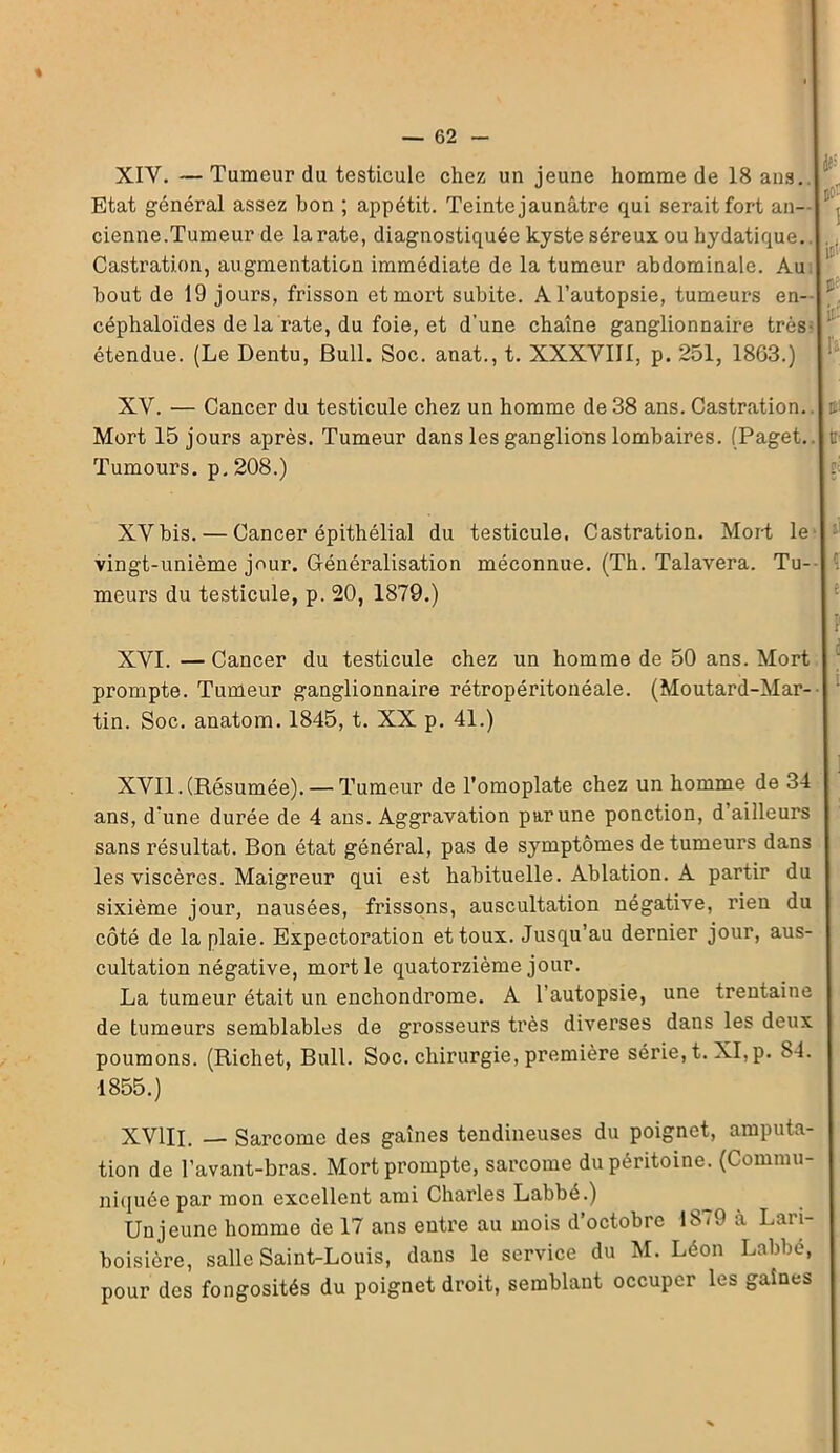 % — 62 - XIY. — Tumeur du testicule chez un jeune homme de 18 ans. Etat général assez bon ; appétit. Teinte jaunâtre qui serait fort an- j cienne.Tumeur de la rate, diagnostiquée kyste séreux ou hydatique. Castration, augmentation immédiate de la tumeur abdominale. Au bout de 19 jours, frisson et mort subite. A l’autopsie, tumeurs en- ' céphaloïdes de la rate, du foie, et d’une chaîne ganglionnaire très- étendue. (Le Dentu, Bull. Soc. anat., t. XXXVIII, p. 251, 1863.) !'a XV. — Cancer du testicule chez un homme de 38 ans. Castration, t Mort 15 jours après. Tumeur dans les ganglions lombaires. (Paget.. c Tumours. p. 208.) E XVbis. — Cancer épithélial du testicule, Castration. Mort le- vingt-unième jour. Généralisation méconnue. (Th. Talavera. Tu- meurs du testicule, p. 20, 1879.) : XVI. — Cancer du testicule chez un homme de 50 ans. Mort prompte. Tumeur ganglionnaire rétropéritonéale. (Moutard-Mar- tin. Soc. anatom. 1845, t. XX p. 41.) XVII. (Résumée). — Tumeur de l’omoplate chez un homme de 34 ans, d’une durée de 4 ans. Aggravation par une ponction, d’ailleurs sans résultat. Bon état général, pas de symptômes de tumeurs dans les viscères. Maigreur qui est habituelle. Ablation. A partir du sixième jour, nausées, frissons, auscultation négative, rien du côté de la plaie. Expectoration et toux. Jusqu’au dernier jour, aus- cultation négative, mort le quatorzième jour. La tumeur était un enchondrome. A l’autopsie, une trentaine de tumeurs semblables de grosseurs très diverses dans les deux poumons. (Richet, Bull. Soc. chirurgie, première série, t. XI,p. S4. 1855.) XVIII. — Sarcome des gaines tendineuses du poignet, amputa- tion de l’avant-bras. Mort prompte, sarcome du péritoine. (Commu- niquée par mon excellent ami Charles Labbé.) Un jeune homme de 17 ans entre au mois d’octobre 18-9 à Lari- boisière, salle Saint-Louis, dans le service du M. Léon Labbé, pour des fongosités du poignet droit, semblant occuper les gaines