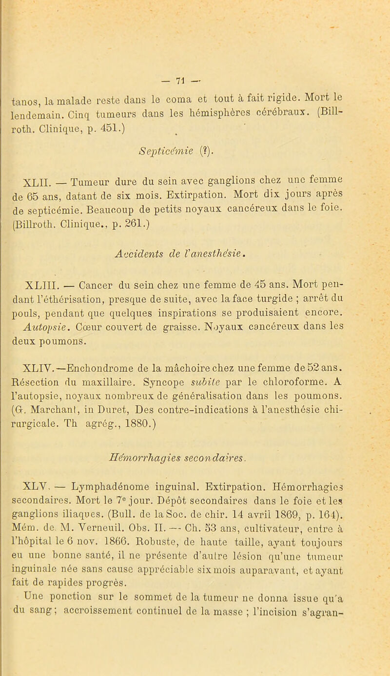 tanos, la malade reste dans le coma et tout à fait rigide. Moit le lendemain. Cinq tumeurs dans les hémisphères cérébraux. (Bill- roth. Clinique, p. 451.) Septicémie (?). XLII. — Tumeur dure du sein avec ganglions chez une femme de 65 ans, datant de six mois. Extirpation. Mort dix jours après de septicémie. Beaucoup de petits noyaux cancéreux dans le foie. (Billroth. Clinique., p. 261.) Accidents de Vanesthésie. XLIII. — Cancer du sein chez une femme de 45 ans. Mort pen- dant l’éthérisation, presque de suite, avec la face turgide ; arrêt du pouls, pendant que quelques inspirations se produisaient encore. Autopsie. Cœur couvert de graisse. Noyaux cancéreux dans les deux poumons. XLIY.—En chondrome de la mâchoire chez une femme de 52 ans. Résection du maxillaire. Syncope subite par le chloroforme. A l’autopsie, noyaux nombreux de généralisation dans les poumons. (G. Marchant, in Duret, Des contre-indications à l’anesthésie chi- rurgicale. Th agrég., 1880.) Hémorrhagies secondaires. XLY, — Lymphadénome inguinal. Extirpation. Hémorrhagies secondaires. Mort le 7e jour. Dépôt secondaires dans le foie et les ganglions iliaques. (Bull, de la Soc. de chir. 14 avrii 1869, p. 164). Mém. de M. Verneuil. Obs. II. — Ch. 53 ans, cultivateur, entre à l’hôpital le 6 nov. 1866. Robuste, de haute taille, ayant toujours eu une bonne santé, il ne présente d’autre lésion qu’une tumeur inguinale née sans cause appréciable sixmois auparavant, étayant fait de rapides progrès. Une ponction sur le sommet de la tumeur ne donna issue qu'a du sang; accroissement continuel de la masse ; l’incision s’agran-