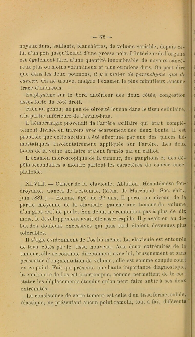 0 noyaux durs, saillants, blanchâtres, de volume variable, depuis ce- lui d’un pois jusqu’àcelui d’une grosse noix. L’intérieur de l'organe est également farci d’une quantité innombrable de noyaux cancé- reux plus ou moins volumineux et plus ou mions durs. On peut dire que dans les deux poumons, il y a moins de 'parenchyme que de ' < cancer. On ne trouve, malgré l’examen le plus minutieux,aucune ’ r trace d’infarctus. Emphysème sur le bord antérieur des deux côtés, congestion t assez forte du côté droit. Rien au genou ; un peu de sérosité louche dans le tissu cellulaire, à la partie inférieure de l’avant-bras. L’hémorrhagie provenait de l’artère axillaire qui était complè- tement divisée en travers avec écartement des deux bouts. Il est probable que cette section a été effectuée par une des pinces hé- mostatiques involontairement appliquée sur l’artère. Les deux • bouts de la veine axillaire étaient fermés par un caillot. [ . L’examen microscopique de la tumeur, des ganglions et des dé- pôts secondaires a montré partout les caractères du cancer encé- phaloïde. XLVIII. — Cancer de la clavicule. Ablation. Hématémèse fou-' dro}rante. Cancer de l’estomac. (Mém. de Marchand, Soc. cliir., juin 1881.) — Homme âgé de 62 ans. Il porte au niveau de la partie moyenne de la clavicule gauche une tumeur du volume, d’un gros œuf de poule. Son début ne remontant pas à plus de dix mois, le développement avait été assez rapide. Il y avait eu au dé- but des douleurs excessives qui plus tard étaient devenues plus tolérables. Il s’agit évidemment de l’os lui-même. La clavicule est entourée de tous côtés par le tissu nouveau. Aux deux extrémités de la tumeur, elle se continue directement avec lui, brusquement et sans présenter d’augmentation de volume; elle est comme coupée court en ce point. Fait qui présente une haute importance diagnostique, la continuité de l'os est interrompue, comme permettent de le con- stater les déplacements étendus qu’on peut faire subir à ses deux extrémités. La consistance de cette tumeur est celle d’un tissu ferme, solide, élastique, ne présentant aucun point ramolli, tout à fait différente