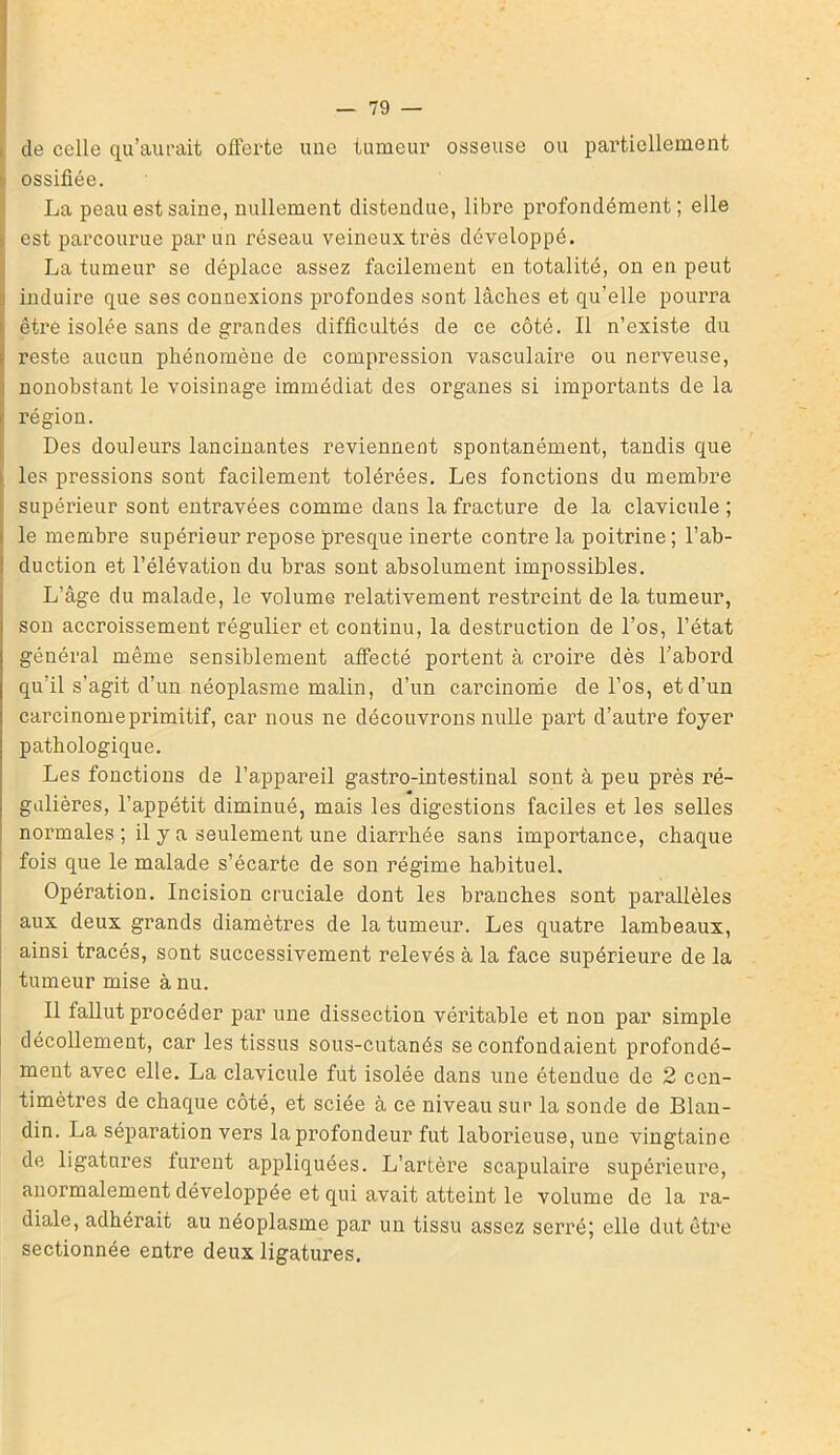 de celle qu’aurait offerte une tumeur osseuse ou partiellement ossifiée. La peau est saine, nullement distendue, libre profondément; elle est parcourue par un réseau veineux très développé. La tumeur se déplace assez facilement en totalité, on en peut induire que ses connexions profondes sont lâches et qu’elle pourra être isolée sans de grandes difficultés de ce côté. Il n’existe du reste aucun phénomène de compression vasculaire ou nerveuse, nonobstant le voisinage immédiat des organes si importants de la | région. Des douleurs lancinantes reviennent spontanément, tandis que les pressions sont facilement tolérées. Les fonctions du membre : supérieur sont entravées comme dans la fracture de la clavicule ; le membre supérieur repose presque inerte contre la poitrine; l’ab- duction et l’élévation du bras sont absolument impossibles. L’âge du malade, le volume relativement restreint de la tumeur, son accroissement régulier et continu, la destruction de l’os, l’état général même sensiblement affecté portent à croire dès l’abord qu’il s’agit d’un néoplasme malin, d’un carcinome de l’os, et d’un carcinomeprimitif, car nous ne découvrons nulle part d’autre foyer pathologique. Les fonctions de l’appareil gastro-intestinal sont à peu près ré- gulières, l’appétit diminué, mais les digestions faciles et les selles normales ; il y a seulement une diarrhée sans importance, chaque fois que le malade s’écarte de son régime habituel. Opération. Incision cruciale dont les branches sont parallèles aux deux grands diamètres de la tumeur. Les quatre lambeaux, ainsi tracés, sont successivement relevés à la face supérieure de la tumeur mise à nu. Il fallut procéder par une dissection véritable et non par simple décollement, car les tissus sous-cutanés se confondaient profondé- ment avec elle. La clavicule fut isolée dans une étendue de 2 cen- timètres de chaque côté, et sciée à ce niveau sur la sonde de Blan- din. La séparation vers la profondeur fut laborieuse, une vingtaine de ligatures furent appliquées. L’artère scapulaire supérieure, anormalement développée et qui avait atteint le volume de la ra- diale, adhérait au néoplasme par un tissu assez serré; elle dut être sectionnée entre deux ligatures.