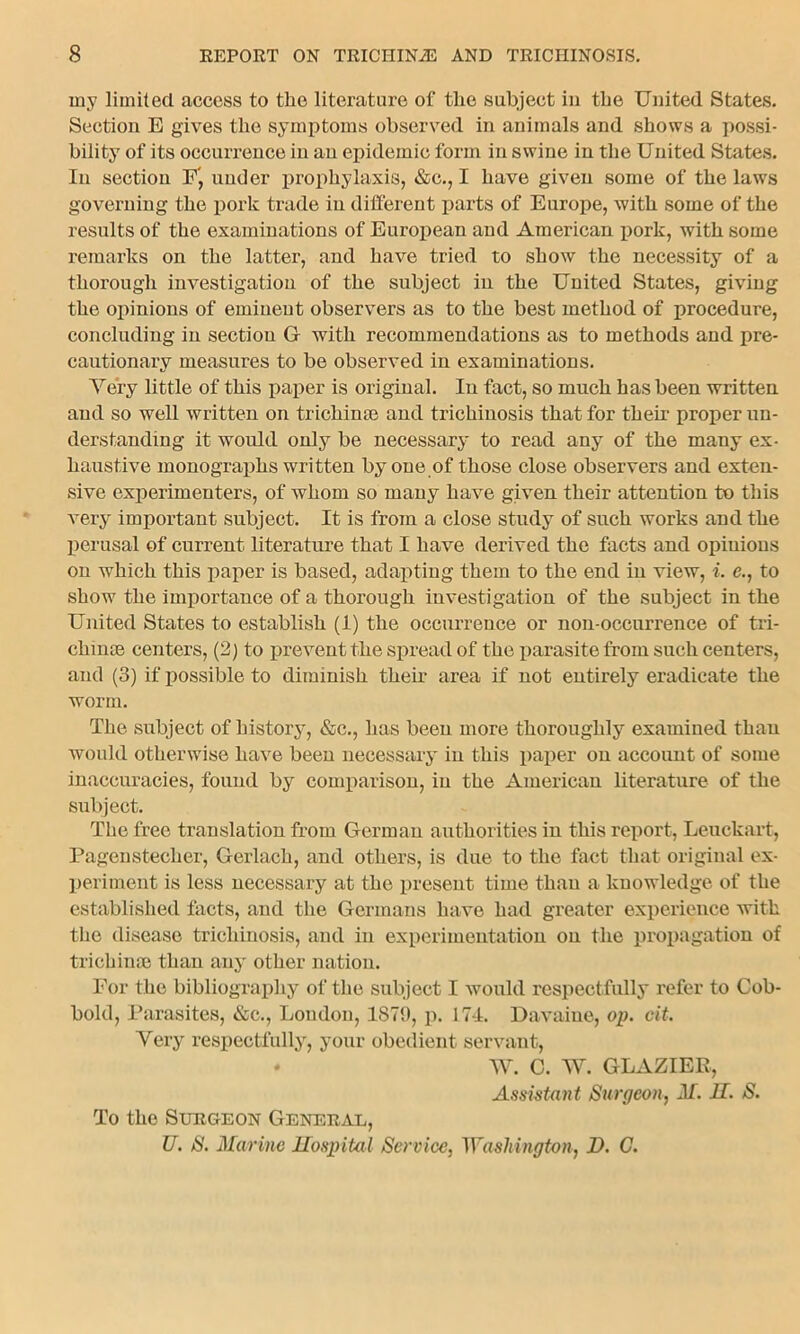 my limited access to the literature of the subject in the United States. Section E gives the symptoms observed in animals and shows a possi- bility of its occurrence in an epidemic form in swine in the United States. In section F', under prophylaxis, &c., I have given some of the laws governing the pork trade in different parts of Europe, with some of the results of the examinations of European and American pork, with some remarks on the latter, and have tried to show the necessity of a thorough investigation of the subject in the United States, giving the opinions of eminent observers as to the best method of procedure, concluding in section G- with recommendations as to methods and pre- cautionary measures to be observed in examinations. Very little of this paper is original. In fact, so much has been written and so well written on trichime and trichinosis that for their proper un- derstanding it would only be necessary to read any of the many ex- haustive monographs written by one of those close observers and exten- sive experimenters, of whom so many have given their attention to this very important subject. It is from a close study of such works and the perusal of current literature that I have derived the facts and opiuious on which this paper is based, adapting them to the end in view, i. e., to show the importance of a thorough investigation of the subject in the United States to establish (1) the occurrence or non-occurrence of tri- chinae centers, (2) to prevent the spread of the parasite from such centers, and (3) if possible to diminish their area if not entirely eradicate the worm. The subject of history, &c., has been more thoroughly examined than would otherwise have been necessary in this paper on account of some inaccuracies, found by comparison, in the American literature of the subject. The free translation from German authorities in this report, Leuckart, Pagenstecher, Gerlach, and others, is due to the fact that original ex- periment is less necessary at the present time than a knowledge of the established facts, and the Germans have had greater experience with the disease trichinosis, and in experimentation on the propagation of trichinae than any other nation. For the bibliography of the subject I would respectfully refer to Cob- bold, Parasites, &c., London, 1879, p. 174. Davaiue, op. oit. Very respectfully, your obedient servant, • W. C. W. GLAZIER, Assistant Surgeon, M. H. S. To the Surgeon General, U. S. Marine Hospital Service, Washington, D. C.