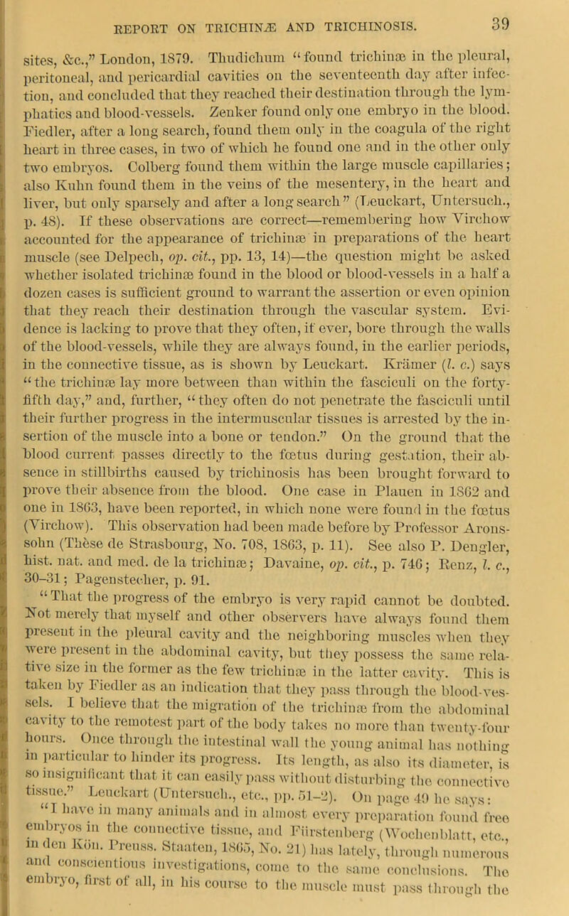 sites, &c.,” Loudon, 1S79. Thudiclium “found trichinae in the pleural, peritoneal, and pericardial cavities on the seventeenth day after infec- tion, and concluded that they reached their destination through the lym- phatics and blood-vessels. Zenker found only one embryo in the blood. Fiedler, after a long search, found them only in the coagula of the right heart in three cases, in two of which he found one and in the other only two embryos. Colberg found them within the large muscle capillaries; also Kuhn found them in the veins of the mesentery, in the heart and liver, but only sparsely and after a long search ” (Leuckart, Untersuoh., p. 4S). If these observations are correct—remembering how Virchow accounted for the appearance of trichinae in preparations of the heart muscle (see Delpech, op. tit., pp. 13, 14)—the question might be asked whether isolated trichinae found in the blood or blood-vessels in a half a dozen cases is sufficient ground to warrant the assertion or even opinion that they reach their destination through the vascular system. Evi- dence is lacking to prove that they often, if ever, bore through the walls of the blood-vessels, while they are always found, in the earlier periods, in the connective tissue, as is shown by Leuckart. Kramer (l. c.) says “ the trichinae lay more between than within the fasciculi on the forty- fifth day,” and, further, “ they often do not penetrate the fasciculi until their further progress in the intermuscular tissues is arrested by the in- sertion of the muscle into a bone or tendon.” On the ground that the blood current passes directly to the foetus during gestation, their ab- sence in stillbirths caused by trichinosis has been brought forward to prove their absence from the blood. One case in Plauen in 1S62 and one in 1803, have been reported, in which none were found in the foetus (Virchow). This observation had been made before by Professor Arons- sohn (These de Strasbourg, No. 708, 1SG3, p. 11). See also P. Dengler, hist. nat. and med. de la trichime; Davaine, op. tit., p. 740; Eenz, l. c., 30-31; Pagensteelier, p. 91. “ That the progress of the embryo is very rapid cannot be doubted. Is ot merely that myself and other observers have always found them present in the pleural cavity and the neighboring muscles when they were present in the abdominal cavity, but they possess the same rela- tive size in the former as the few trichinae in the latter cavity. This is taken by Fiedler as an indication that they pass through the blood-ves- sels. I believe that the migration of the trichinae from the abdominal ca\ ity to the remotest part of the body takes no more than twenty-four hours. Once through the intestinal wall the young animal has nothing in particular to hinder its progress. Its length, as also its diameter, is so insignificant that it can easily pass without disturbing the connective tissue.” Leuckart (Untersuch., etc., pp. 51-2). On page 49 he says: “I have m many animals and in almost every preparation found free embryos in the connective tissue, and Fiirstenberg (Wochenblatt etc in den Kon. Prenss. Staaten, 1805, No. 21) has lately, through numerous and conscientious investigations, come to the same conclusions. The embryo, first of all, in his course to the muscle must pass through the